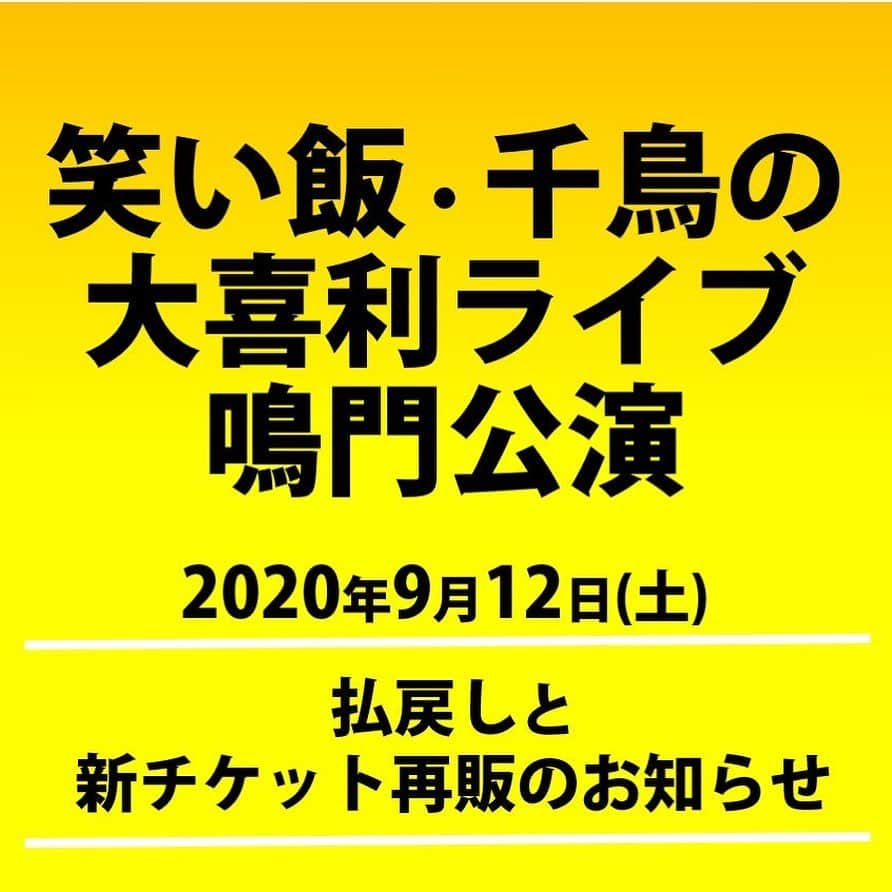 千鳥スタッフさんのインスタグラム写真 - (千鳥スタッフInstagram)「【払戻しと再販のお知らせ】 9月12日(土)笑い飯・千鳥の大喜利ライブ鳴門公演✨  予定しておりました下記公演について、チケットの払戻しと新チケット(観覧可能座席数のみ)のチケット再販を行っております。  3月8日開催予定→9月12日延期開催で3月8日開催分のチケットをそのまま利用いただく予定でしたが、3月8日開催用チケット販売枚数が、収容率(50％)を上回っていることから、一旦全てのチケットを払戻しさせていただいております。 本公演を楽しみにしていただいていた皆様におかれましては、ご迷惑をおかけいたしまして大変申し訳ございません。  ■公演内容 2020年3月8日(日)14:00開場 15:00開演 ⇒2020年9月12日(土)に延期  『笑い飯・千鳥の大喜利ライブ 鳴門公演　鳴門市文化会館(徳島県)』  ⚠️3月8日開催分でご購入いただいたチケットは使用できませんので、皆様払戻しの上、9月12日開催チケットをご購入ください。  ⚠️3月8日開催分のチケットをお持ちの全ての皆様に対し払戻しを実施しております。お手数をおかけし恐れ入りますが、ご自身で払い戻しのお手続き下さいますようお願いいたします。  ■払戻し期間■ 2020年8月7日(金)～9月18日(金)  ≪新チケット販売所≫ ★鳴門市文化会館窓口 ★チケットよしもと https://ty.funity.jp/ticket/show/page?clientid=yoshimoto&show=507568&sno=2&skb=1&showno=1  ◆チケットご購入にあたっては、 【感染予防対策公演のご案内 <ご購入前にお読みください>】をご確認ください。 https://ameblo.jp/narutoshi-bunkakaikan/entry-12615947610.html  ●鳴門市文化会館の窓口以外（チケよし、ローソン、ぴあ）でご購入された方 払戻し方法詳細については下記URLをご確認ください。 https://yoshimoto.funity.jp/2020/08/07/post-10801/  ●鳴門市文化会館窓口でご購入された方 払戻し方法詳細については下記URLをご確認ください。 https://ameblo.jp/narutoshi-bunkakaikan/entry-12615945798.html  #千鳥 #笑い飯 #笑い飯千鳥の大喜利ライブ #徳島 #鳴門市文化会館」9月1日 16時55分 - chidoristaff