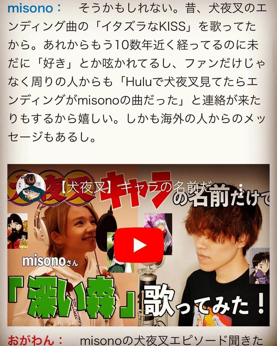 のインスタグラム：「・ ・ 3月に『海外で歌唱するお仕事』があったので 特別に『犬夜叉メドレー』を初披露しようとしてたのに！ 新型コロナウイルスでなくなってしまいましたが… ・ ↓ ・ #Repost @ogawa_mina03 with @make_repost ・ ★﻿misonoちゃんとの対談連載★ . 第二弾は『犬夜叉』だよ。 （※9/1に配信されました） . 私の趣味とか知識の多くは 80年代とか90年代だからね… . 犬夜叉は けっこう自分の中では新しい方なのよ。。 犬夜叉といえばmisonoのイメージ‼️✨ ・ （詳しくは9/1に配信された記事をご覧くださいませ） . misonoちゃんに たくさん語ってもらいました🐹💓 ・ そして皆さんが気になってた（？） 2人の出会いのきっかけとなった エピソードも盛りだくさん！！ . #misono #対談 #連載 #犬夜叉 #イタズラなKISS #懐かしいシリーズ #毎月の楽しみ #皆さんありがとう #inuyasha」