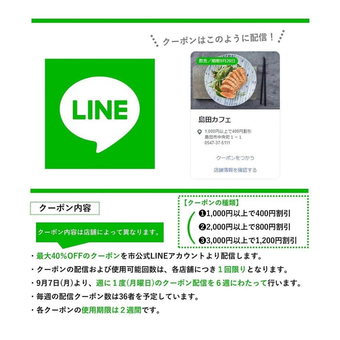島田市さんのインスタグラム写真 - (島田市Instagram)「﻿ ＼島田市内でのお買い物をたのしもう！／ ﻿ ﻿ 市公式LINEアカウントで最大40%クーポンを配信します！ ﻿  ﻿ 島田市LINEクーポン配信開始のお知らせ ﻿ 利用期間：令和2年9月7日(月)～10月25日(日)(予定) ﻿ 掲載店舗：島田市内の店舗全150者以上 ﻿ 使用方法：市公式LINEアカウントにお友だち登録するだけ！ ﻿  ﻿ クーポン内容 ﻿ ・最大40%OFFのクーポンを市公式LINEアカウントより配信します。 ﻿ ※クーポン内容は以下3種類。店舗によって内容は異なります。 ﻿ １．1,000円以上で400円割引 ﻿ ２．2,000円以上で800円割引 ﻿ ３．3,000円以上で1,200円割引 ﻿ ・各クーポンの使用可能回数は１回限りとなります。 ﻿ ・9月7日(月)より週に1度(月曜日)8:00のクーポン配信を6週にわたって配信予定。 ﻿ ・毎週の配信クーポン数は36者を予定。 ﻿ ・各クーポンの使用期限は、各クーポン配信初日より２週間となります。 ﻿  ﻿ クーポンの使用方法 ﻿ 手順はたった４ステップ！くわしくはチラシや市ホームページをご確認ください。 ﻿  ﻿ 市公式LINEアカウントにお友だち登録をして、島田市内でのお買い物を楽しみましょう♪ ﻿  ﻿ お問い合わせは島田市商工課　商業・まちなか活性化係まで ﻿ 0547(36)7164﻿ ﻿ ﻿ #島田市 #島田 #島田市LINEクーポン #LINE #クーポン #LINEクーポン #新型コロナ対策 #新型コロナウイルス対策 #コロナ #島田市緑茶化計画 #緑茶化」9月3日 17時20分 - shimadacity_shizuoka_official
