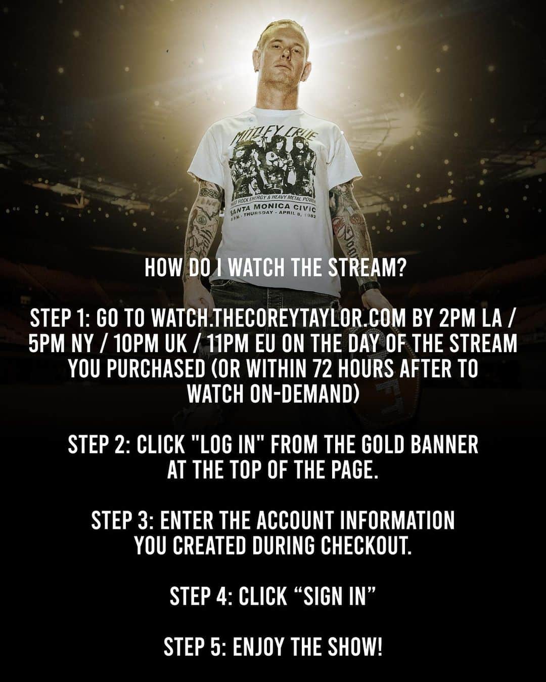 コリィ・テイラーさんのインスタグラム写真 - (コリィ・テイラーInstagram)「Main Event starts soon. Here we go. #ForumOrAgainstEm  How do I watch the Stream?   Step 1: Go to watch.thecoreytaylor.com by 2pm LA / 5pm NY / 10pm UK / 11pm EU on the day of the stream you purchased (or within 72 hours after to watch on-demand) Step 2: Click "Log in" from the gold banner at the top of the page.  Step 3: Enter the account information you created during checkout.  Step 4: Click “Sign In”  Step 5: Enjoy the show.」10月3日 4時52分 - coreytaylor