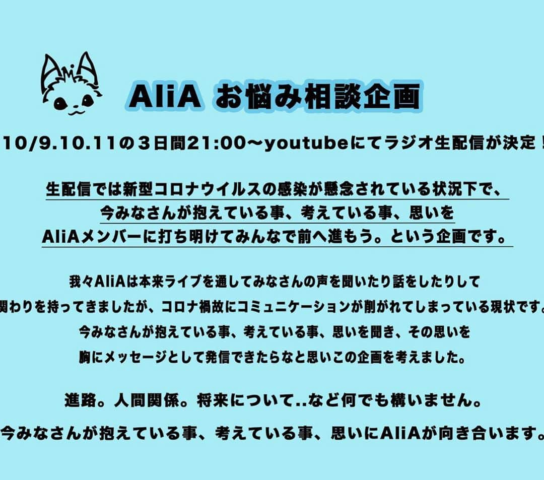 AliAさんのインスタグラム写真 - (AliAInstagram)「AliA Radio broadcast Stream live on youtube from 9pm (Japan Time) for 3 days on October 9.10.11  Currently,the coronavirus epidemic continues around the world, and also we can't play the music front of you and can't communicate through peforming live.   So we want to know what you think and what you feel now. if you have questions to AliA,we will answer it in this broadcast.  please let us know in the message. Anything is fine.  see you soon on Youtube!!  https://forms.gle/WWxLiHA57zPmXdJXA  10/9.10.11 の3日間　21:00〜  🎉youtubeにてラジオ生配信決定🎉  "AliA お悩み相談企画"  そこで皆さんから抱えている事や悩みを聞かせて下さい。  企画概要、応募方法、 この企画を考えた経緯については 画像をご確認ください。  応募フォーム forms.gle/XjtASD48vzUFEB…  #AliA」10月3日 12時02分 - alia___official