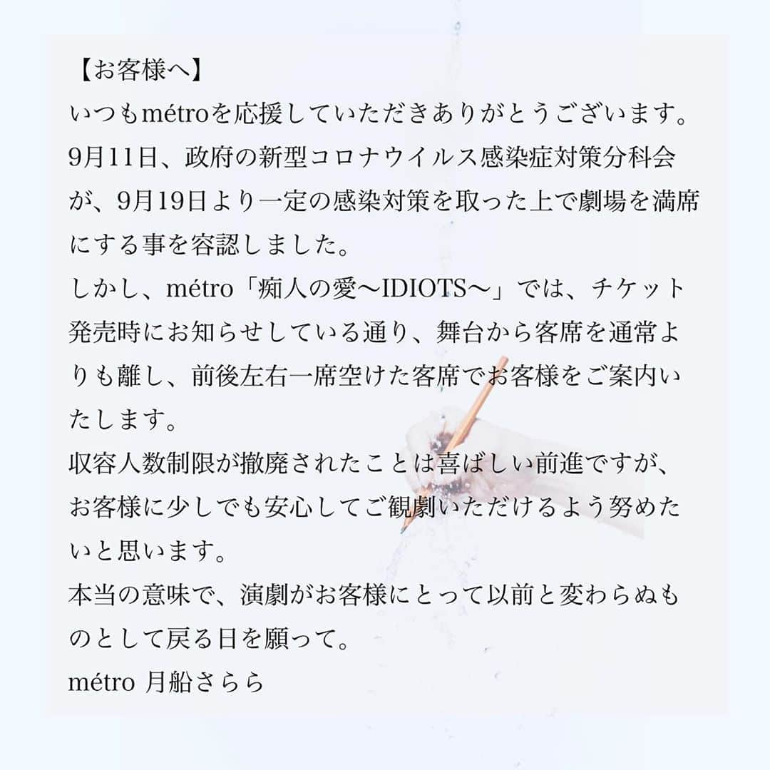 月船さららさんのインスタグラム写真 - (月船さららInstagram)「【お客様へ】 いつもmétroを応援していただきありがとうございます。 9月11日、政府の新型コロナウイルス感染症対策分科会が、9月19日より一定の感染対策を取った上で劇場を満席にする事を容認しました。 しかし、métro「痴人の愛〜IDIOTS〜」では、チケット発売時にお知らせしている通り、舞台から客席を通常よりも離し、前後左右一席空けた客席でお客様をご案内いたします。 収容人数制限が撤廃されたことは喜ばしい前進ですが、お客様に少しでも安心してご観劇いただけるよう努めたいと思います。 本当の意味で、演劇がお客様に取って以前と変わらぬものとして戻る日を願って。 　　　　　　　métro 月船さらら」9月13日 16時25分 - sarara_tsukifune