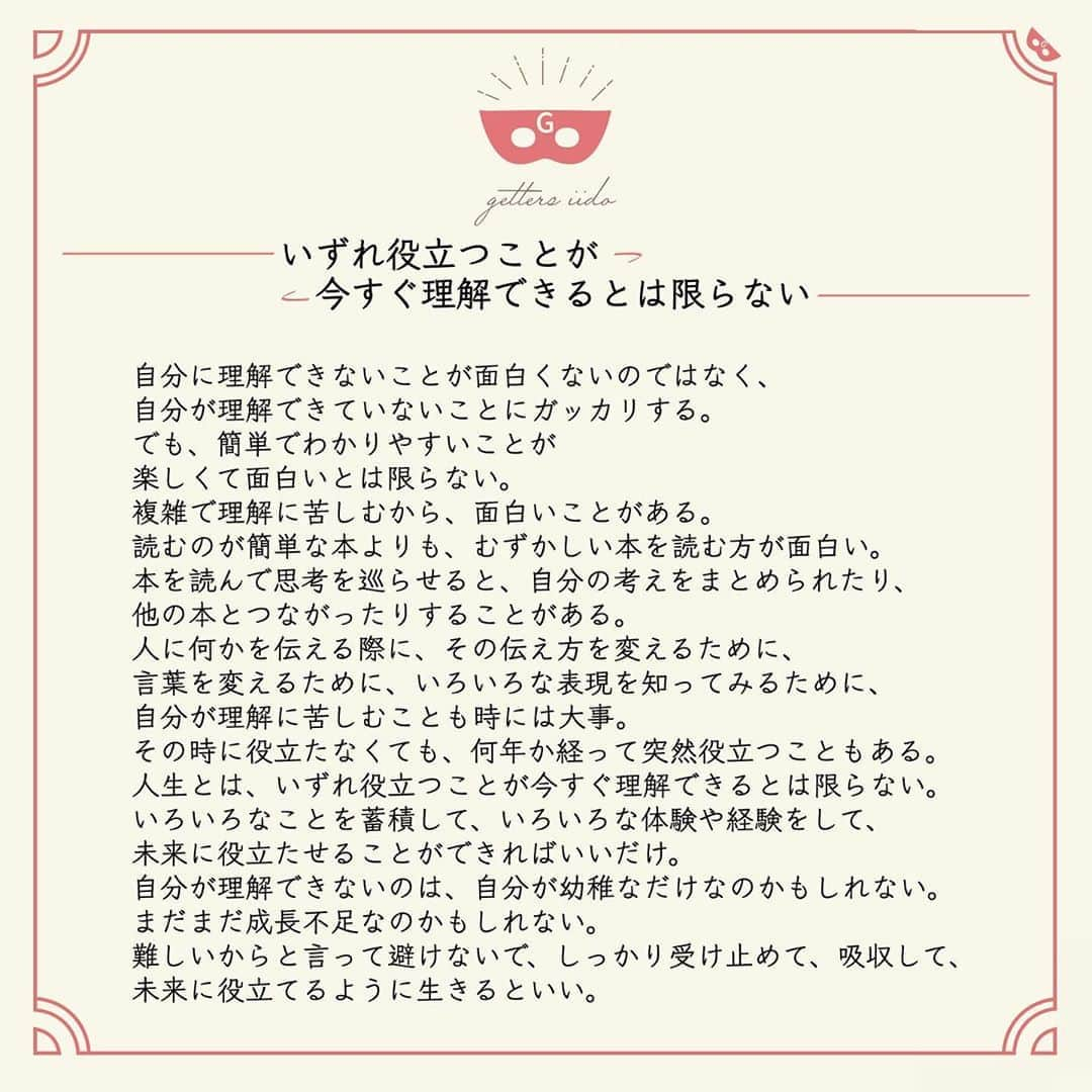 ゲッターズ飯田の毎日呟きさんのインスタグラム写真 - (ゲッターズ飯田の毎日呟きInstagram)「@iidanobutaka @getters_iida_meigen より ⬇︎ ”いずれ役立つことが 今すぐ理解できるとは限らない” . 自分に理解できないことが面白くないのではなく、 自分が理解できていないことにガッカリする。 でも、簡単でわかりやすいことが 楽しくて面白いとは限らない。 複雑で理解に苦しむから、面白いことがある。 読むのが簡単な本よりも、むずかしい本を読む方が面白い。 本を読んで思考を巡らせると、自分の考えをまとめられたり、 他の本とつながったりすることがある。 人に何かを伝える際に、その伝え方を変えるために、 言葉を変えるために、いろいろな表現を知ってみるために、 自分が理解に苦しむことも時には大事。 その時に役立たなくても、 何年か経って突然役立つこともある。 人生とは、いずれ役立つことが 今すぐ理解できるとは限らない。 いろいろなことを蓄積して、 いろいろな体験や経験をして、 未来に役立たせることができればいいだけ。 自分が理解できないのは、 自分が幼稚なだけなのかもしれない。 まだまだ成長不足なのかもしれない。 難しいからと言って避けないで、 しっかり受け止めて、吸収して、 未来に役立てるように生きるといい。」9月14日 18時19分 - getters_iida_meigen
