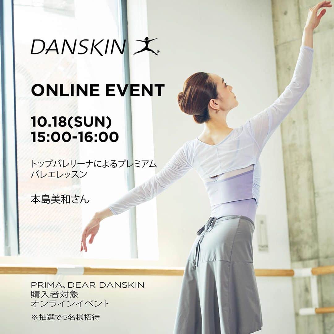 DANSKIN Japanさんのインスタグラム写真 - (DANSKIN JapanInstagram)「.﻿ DANSKIN プレミアムキャンペーン実施中﻿ ﻿ ﻿ 9月30日(水)までの期間中、﻿ DANSKIN PRIMA、DEAR DANSKINをお買い上げいただいた方の中から、﻿ 抽選でダンスキンによる少人数制プレミアムオンラインイベントにご招待いたします。﻿ ﻿ 休日の過ごし方や勤務環境など、さまざまな環境の変化に対する心身の変化を感じている方も多いのでは？﻿ 体を動かしてみたり、自分と向き合う時間を作ることも、日々をしなやかに生きるためには大切なこと。﻿ ﻿ バレエをルーツに持つダンスキンが”しなやかに生きる”をテーマに３つのセッションをご用意しました。﻿ ﻿ ぜひ、アクティブに美しく、しなやかに生きるあり方を考えるきっかけづくりをお楽しみ下さい。﻿ ﻿ ﻿ 各セッションについて詳しくは随時Instagramでご紹介いたします。投稿をお待ちください。﻿ ﻿ --------------------------------- ﻿ 開催日時﻿ 2020年10月17日(土)、18日(日)﻿ 各回ごとの開始時間、1時間﻿ ﻿ 概要﻿ ①10月18日(日) 15:00-16:00﻿ バレリーナの本島美和さんによるプレミアムレッスン﻿ 「バレエストレッチとバーレッスン」﻿ 講師 本島美和さん﻿ ﻿ ②10月18日(日)11:00-12:00﻿ ワークアウトレッスン﻿ 「しなやかな身体づくり」﻿ 講師 池畑薫さん﻿ ﻿ ③10月17日(土) 15:00-16:00﻿ トークセッション﻿ 「美容と健康と身体について」﻿ 講師 和久井悦子さん﻿ ﻿ 場 所﻿ ご自宅などでのzoomを使ったオンラインレッスン﻿ ﻿ 定 員﻿ 抽選にて、各回約5名様 ※女性限定﻿ ﻿ 応募方法﻿ 9月30日(水)までのキャンペーン期間中、対象商品購入の方限定で応募方法記載のフライヤーを同封いたします。詳細はそちらをご確認ください。﻿ ﻿ ﻿ ※直営店舗、WEBストア限定キャンペーンとなります。詳しくは各店舗にお問合せください。﻿  #danskin #danskinjapan #ダンスキン #オンラインイベント」9月15日 17時09分 - danskin_japan
