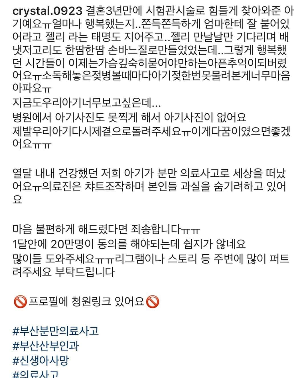 カン・ヘヨンさんのインスタグラム写真 - (カン・ヘヨンInstagram)「안녕하세요. 여러분 특히 저와같이 육아중이신 어머님들 그리고 예비맘 고객님들  며칠전에 저는 무리한 유도분만으로 세상을 떠난 아가의 내용을 접했어요 너무 화가나기도하고.. 그 어린 생명이 얼마나 힘들었을지.. 스토리에 청원링크를 올렸었는데 어머님께서 감사하다고 다이렉트를 보내주셨어요 너무나 죄송하더군요.. 바빠서 스토리에 잠깐 올린건데 감사하다는 말을 들어도 될지.. 그래서 조금이나마 힘이 된다면 며칠이라도 제 프로필 링크에 청원 링크를 올려두려고해요  일분도 안걸리는 시간이니 일분만 내어주어 청원 동의 한 번씩만 해주시면 감사하겠습니다  열 달 동안 손꼽아 기다렸을 그 마음, 너무나 잘 알기에 위로를 드릴수도 없더군요.. 그 작고 여린 아이가 받았을 고통이 상상하는것 만으로도 힘든데 직접 겪었을 아이와 어머님을 생각하니 저도 눈에서 눈물이 흐르네요..  정말 간단히 프로필링크 클릭해서 동의만 하면 되어요  20만명 동의라는데 진짜 절반만 동의해주셔도 금방 찰텐데요..」9月18日 22時16分 - mangdoo_noona