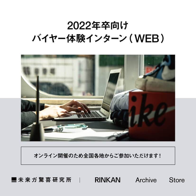 RINKAN渋谷店さんのインスタグラム写真 - (RINKAN渋谷店Instagram)「【2022卒向けバイヤー体験インターン（WEB）】 インターンの追加開催が決まりました！ 今年はオンライン開催のため、全国各地からご参加いただけます！  下記詳細になりますので、ご確認ください。 また、8月9月の開催は各回すぐに満席となっていましたので、ご希望の方はお早めにご予約ください。 ---------------------------------- ≪バイヤー体験インターン≫ ❓なぜその商品にこの値段が付くのか ❓その商品の価値ってどこで見極めているのか など、バイヤーの楽しさや難しさを実感出来る就業体験。  また、本格的に就職活動が始まるこの時期に、何をしたら良いか？と悩まれている方向けに「自己分析講座」と題した、就活講座もご用意しております！  ■内容 ・会社説明 ・就活講座【自己分析講座】 ・バイヤー就業体験  ■日程 10/ 2（金）13:00〜 10/10（土）13:00〜 10/24（土）13:00〜 10/28（水）13:00〜  ■会場 WEB開催 ※Zoomを使用しての開催となります。  ※募集対象 2022年に各種専門学校以上卒業予定の方 ---------------------------------- 【申込み方法】 下記アカウントのマイナビ2022(URL)からエントリーして、ご予約ください。 @miraigakyoki_lab」9月18日 15時17分 - rinkan_shibuya