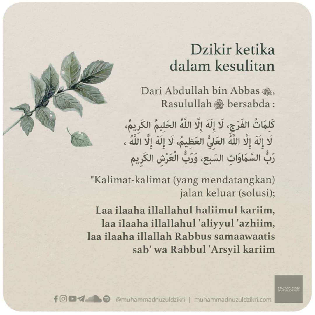ラウディアシンシアベラのインスタグラム：「*DZIKIR KETIKA DALAM KESULITAN*  Dari Abdullah bin Abbas -radhiyallahu'anhu-, Rasulullah ﷺ bersabda :   كَلِمَاتُ الفَرَجِ، لَا إِلَهَ إِلَّا اللَّهُ الحَلِيمُ الكَرِيمُ، لَا إِلَهَ إِلَّا اللَّهُ العَلِيُّ العَظِيمُ، لَا إِلَهَ إِلَّا اللَّهُ ، رَبُّ السَّمَاوَاتِ السَبع، وَرَبُّ الْعَرْشِ الكَرِيم  "Kalimat-kalimat (yang mendatangkan) jalan keluar (solusi); Laa ilaaha illallahul haliimul kariim, laa ilaaha illallahul 'aliyyul 'azhiim, laa ilaaha illallah Rabbus samaawaatis sab' wa Rabbul 'Arsyil kariim  Tidak ada Tuhan kecuali Allah yang Maha Pemurah dan Maha Mulia, tidak ada Tuhan kecuali Allah yang Maha Tinggi dan Maha Agung, tidak ada Tuhan kecuali Allah, Rabb langit yang tujuh dan Rabb Arsy yang mulia." (Al-Jami' Ash-Shagir dan Shahihul Jami')  Dalam riwayat lain, dari Abdullah bin Abbas -radhiyallahu'anhu-,   أنَّ رَسولَ اللَّهِ صَلَّى اللهُ عليه وسلَّمَ كانَ يقولُ عِنْدَ الكَرْبِ:  لا إلَهَ إلَّا اللَّهُ العَظِيمُ الحَلِيمُ، لا إلَهَ إلَّا اللَّهُ رَبُّ العَرْشِ العَظِيمِ، لا إلَهَ إلَّا اللَّهُ رَبُّ السَّمَوَاتِ ورَبُّ الأرْضِ، ورَبُّ العَرْشِ الكَرِيمِ  Bahwa Rasulullah ﷺ berkata ketika dalam kesukaran :  Laa ilaaha illallahul 'azhiimul haliim, laa ilaaha illallahu Rabbul 'Arsyil 'azhiim, laa ilaaha illallahu Rabbus samawaati wa Rabbul ardh, wa Rabbul 'Arsyil kariim  Tidak ada Tuhan kecuali Allah yang Maha Agung dan Maha Pemurah, tidak ada Tuhan kecuali Allah, Rabb Arsy yang agung, tidak ada Tuhan kecuali Allah Rabb pemilik langit-langit dan bumi dan Rabb pemilik Arsy yang mulia. (HR. Bukhari dan Muslim)  📩 Facebook, Instagram, YouTube, Telegram, SoundCloud, Spotify: @muhammadnuzuldzikri www.muhammadnuzuldzikri.com」