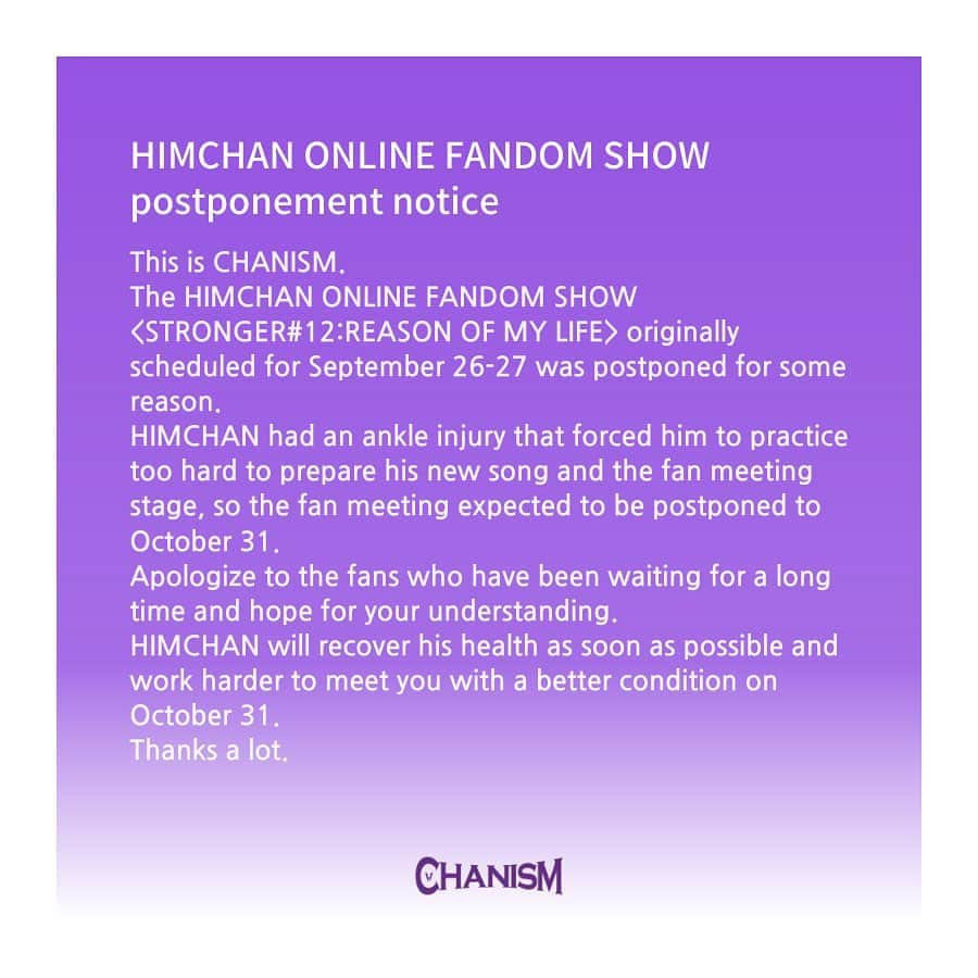 ヒムチャンのインスタグラム：「HIMCHAN ONLINE FANDOM SHOW postponement notice The HIMCHAN ONLINE FANDOM SHOW <STRONGER#12:REASON OF MY LIFE> originally scheduled for September 26-27 was postponed for some reason. HIMCHAN had an ankle injury that forced him to practice too hard to prepare his new song and the fan meeting stage, so the fan meeting expected to be postponed to October 31. Apologize to the fans who have been waiting for a long time and hope for your understanding. HIMCHAN will recover his health as soon as possible and work harder to meet you with a better condition on October 31. Thanks a lot.」