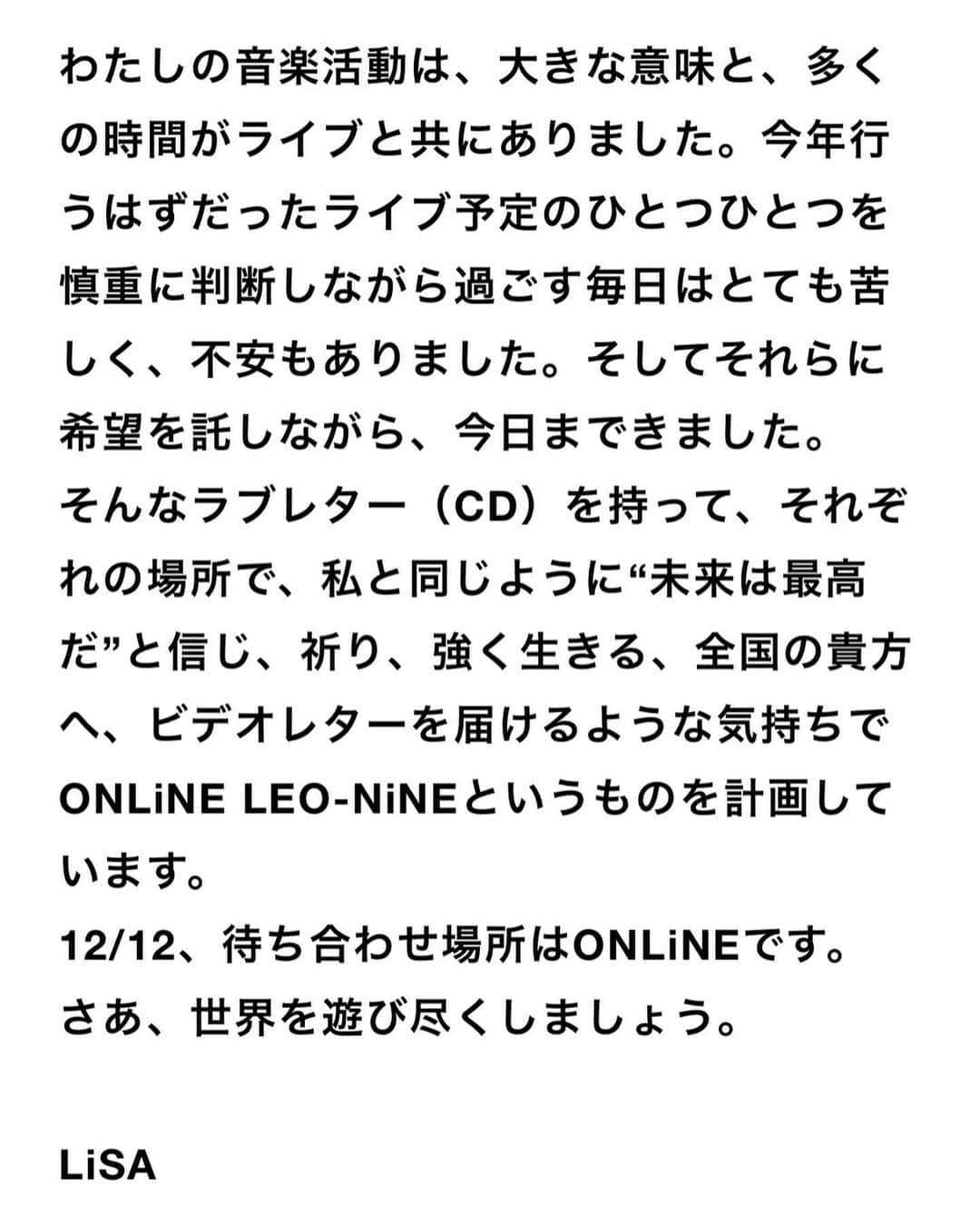 LiSAさんのインスタグラム写真 - (LiSAInstagram)「わたしの音楽活動は、大きな意味と、多くの時間がライブと共にありました。今年行うはずだったライブ予定のひとつひとつを慎重に判断しながら過ごす毎日はとても苦しく、不安もありました。そしてそれらに希望を託しながら、今日まできました。 そんなラブレター（CD）を持って、それぞれの場所で、私と同じように“未来は最高だ”と信じ、祈り、強く生きる、全国の貴方へ、ビデオレターを届けるような気持ちでONLiNE LEO-NiNEというものを計画しています。 12/12、待ち合わせ場所はONLiNEです。 さあ、世界を遊び尽くしましょう。  LiSA  🦁🔥12月12日🔥🦁 LiSA アルバムオンラインライブ「ONLiNE LEO-NiNE」開催決定！  🦁アルバム「LEO-NiNE」購入者限定で、12月10日「ONLiNE LEO-NiNE～Episode.0～」お届けします🦁🔥  2020年最初のワンマンデート(LiVE)です🦁 チケット販売開始しました🎫」10月9日 22時24分 - xlisa_olivex