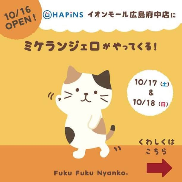 HAPiNSさんのインスタグラム写真 - (HAPiNSInstagram)「😸おしらせ😸 Fuku Fuku Nyankoのミケランジェロが！ New OPENの『HAPiNSイオンモール広島府中店』にやってきます！！！😸 ●日時：10月17日（土）・18日（日） 【登場時間：①11：00　②14：00　③16：00】 ※やむを得ない事情により、予告なくイベント内容を変更・中止する場合もございます ●場所：イオンモール広島府中店　HAPiNS前 🎁SPECIAL➡︎Fuku Fuku Nyanko商品をお買上げのお客様に『限定ポストカード』をプレゼント✨ ※数に限りがございます。予めご了承ください。 😸 ぜひミケランジェロに会いにきてください♪ 「待ってるにゃん♪」😺 - #HAPiNS #ハピンズ #ハピンズ公式 #ハピンズオリジナル #ギフト雑貨のハピンズ #雑貨 #雑貨屋  #プチプラ #fukufukunyanko #ふくふくにゃんこ #ミケランジェロ #ミケランジェロがやってくる #イオンモール広島府中 #広島府中 #広島」10月13日 12時33分 - hapins_official