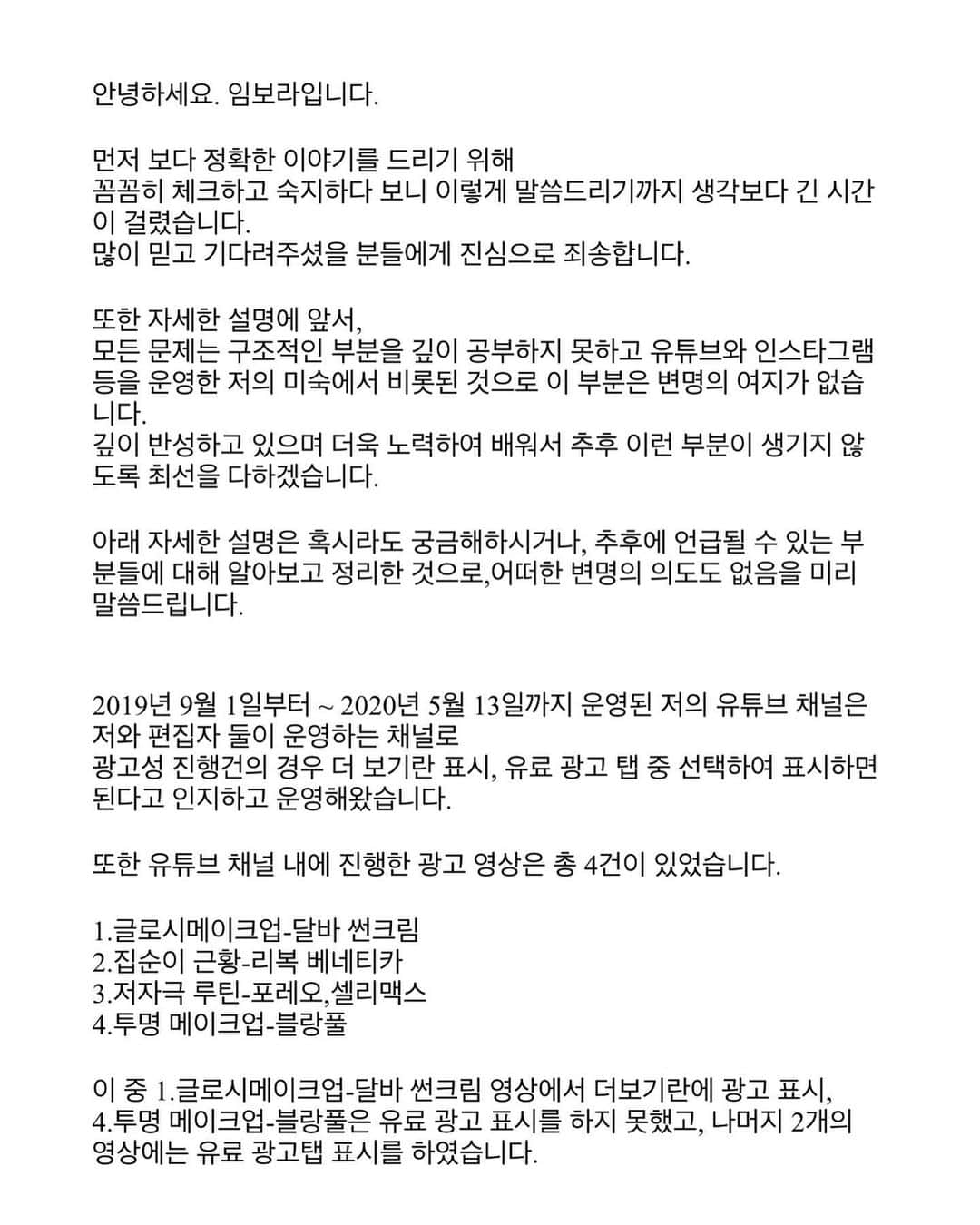 イム・ボラさんのインスタグラム写真 - (イム・ボラInstagram)「안녕하세요. 임보라입니다. 저의 영상과 관련하여 전문가들과 어떠한 문제가 있었는지 확인하였고 저의 마음을 오해의 소지 없이 표현하고자 글을 작성하였습니다. 일자를 0월0일로 해놨던 부분은 글을 적으면서 추후 정확한 유튜브 운영 일자를 확인해서 적기 위해 공란으로 두었다가 수정을 미처 못하고 그대로 올리게 되었습니다. 글을 작성하는 데에 있어서는 단연코 누군가의 도움 없이 작성하였습니다. 그 과정 중 여러 번 지우고 쓰고 수정을 반복하다 보니 이렇게 다시 올립니다. 죄송합니다. 긴 글 읽어주셔서 감사합니다.」10月13日 14時59分 - 3.48kg