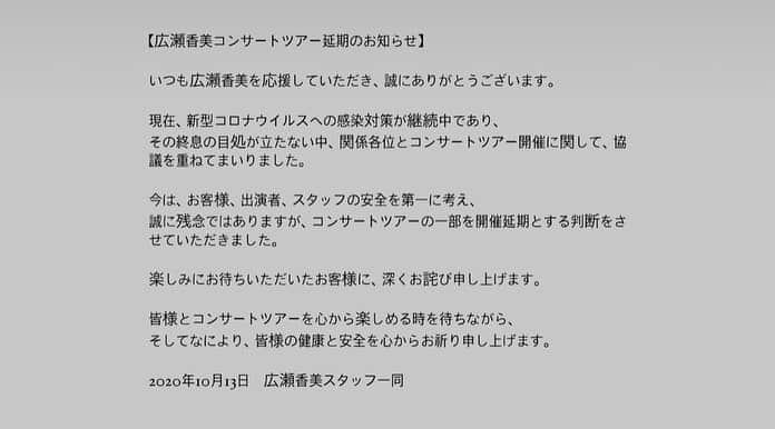 広瀬香美さんのインスタグラム写真 - (広瀬香美Instagram)「【広瀬香美コンサートツアー延期のお知らせ】  スタッフよりお知らせです。  いつも広瀬香美を応援していただき、誠にありがとうございます。  現在、新型コロナウイルスへの感染対策が継続中であり、 その終息の目処が立たない中、関係各位とコンサートツアー開催に関して、協議を重ねてまいりました。  今は、お客様、出演者、スタッフの安全を第一に考え、 誠に残念ではありますが、コンサートツアーの一部を開催延期とする判断をさせていただきました。  楽しみにお待ちいただいたお客様に、深くお詫び申し上げます。  皆様とコンサートツアーを心から楽しめる時を待ちながら、 そしてなにより、皆様の健康と安全を心からお祈り申し上げます。  2020年10月13日　広瀬香美スタッフ一同  ❄️延期内容❄️ 2020/11/13(金)福岡 Zepp Fukuoka →延期　2021/2/26(金)福岡 Zepp Fukuoka  2020/11/22(日)大阪 Zepp Namba →延期　2021/2/11(木/祝)大阪 Zepp Namba 2020/11/29(日)愛知 Zepp Nagoya →延期　2021/2/24(水)愛知 Zepp Nagoya 2020/12/04(金)東京 Zepp Tokyo →延期　2021/2/17(水)東京 Zepp DiverCity 2020/12/05(土)宮城 SENDAI PIT →延期　2021/2/14(日)宮城 SENDAI PIT 2020/12/11(金)北海道 Zepp Sapporo →延期　2021/2/05(金)北海道 Zepp Sapporo 2021/01/10(日)京都 京都ロームシアター　　→　予定通り開催 2021/01/20(水)福岡 ミリカローデン那珂川 →　予定通り開催 2021/01/29(金)東京 日本青年館 →　予定通り開催  ❄️ツアースケジュール❄️延期情報反映済み 2021年 1/10(日)京都 京都ロームシアター 1/20(水)福岡 ミリカローデン那珂川 1/29(金)東京 日本青年館 2/05 (金)北海道 Zepp Sapporo 2/11 (木/祝)大阪 Zepp Namba 2/14 (日)宮城 SENDAI PIT 2/17 (水)東京 Zepp DiverCity 2/24 (水)愛知 Zepp Nagoya 2/26 (金)福岡 Zepp Fukuoka  本ツアーは、政府発表の「新型コロナウイルス感染症対策の基本的対処方針」を基に、感染症対策を十分に講じた形での開催となるため、 従来の公演とは異なる制限が設けられる場合がございます。 尚、ガイドラインの変更や、感染状況に応じて、公演のさらなる延期、または中止、制限事項の変更も考えられます。 皆様にもご協力とご理解いただけますようお願い申し上げます。」10月13日 20時39分 - kohmi.hirose