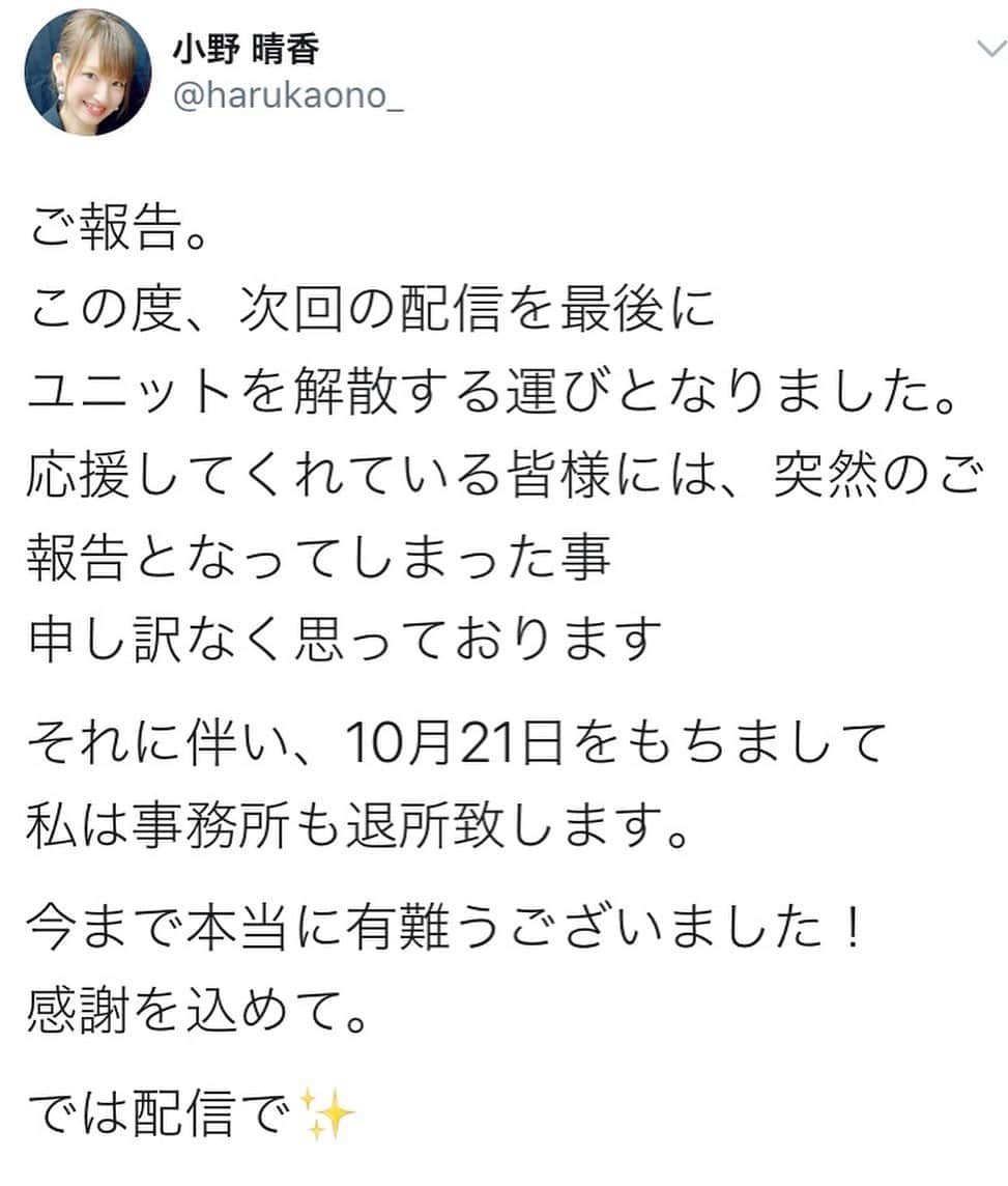 小野晴香さんのインスタグラム写真 - (小野晴香Instagram)「昨日ご報告させていただきましたが  突然の発表になってしまった事と、 理由等しっかりお伝えできていなかった為、 少し混乱させてしまったみたいで🙇‍♀️  細かい事はお話できず申し訳ないですが 退所に関しては自分自身で、 解散に関しては何度も2人でしっかり話し合って、 自分達の意志で決めた事なのです ＊  21日には配信があります。 最後是非あそびに来てください✨  改めて ここまで応援して下さった皆さん サポートして下さったスタッフの皆さん 素敵な楽曲、振付を下さった方々 関わって下さった全ての皆様に 心から感謝しています。」10月14日 9時14分 - haaa_ho