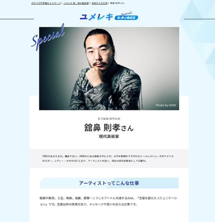 ノリタカタテハナのインスタグラム：「ベネッセコーポレーションの小学6年生向けキャリア教育サイト「新・夢の履歴書」に舘鼻則孝が紹介されています。﻿ ﻿ インタビューでは、小・中学校時代を振り返ってみて、改めて今の仕事に通じる部分もあるのかなと再認識できました。﻿ ﻿ 小学生のみなさんが夢を追いかけるきっかけになれば嬉しいです。﻿ ﻿ #舘鼻則孝﻿ #NoritakaTatehana﻿ #ユメレキ﻿ #中学準備 ﻿ ﻿ Photo by @GionStudio﻿ ﻿ ﻿ キャリア教育サイト「新・夢の履歴書」﻿ https://chu.benesse.co.jp/support_site/yumereki/category/hyougenn/noritaka_tatehana/」