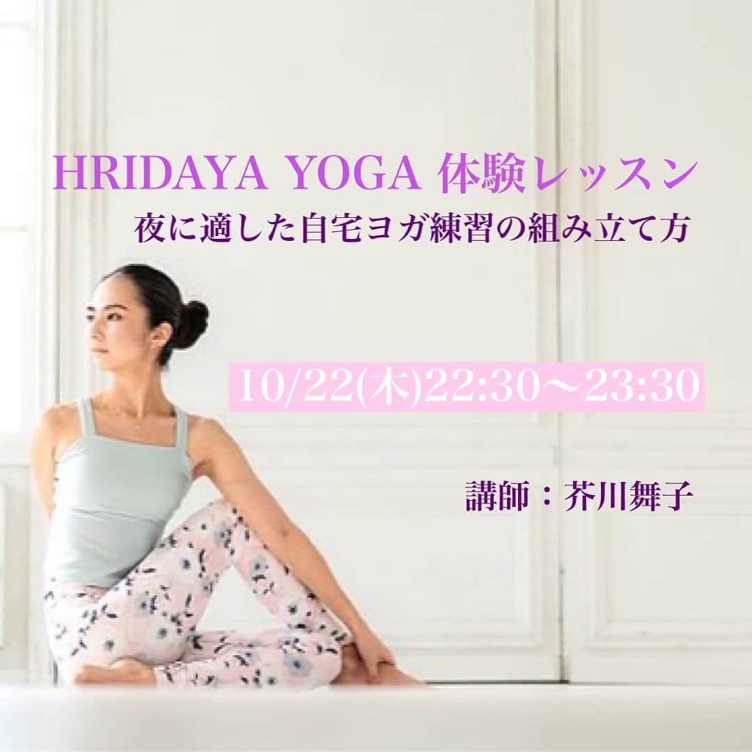 芥川舞子のインスタグラム：「. . 【オンラインによる体験レッスンのお知らせ】﻿ ﻿ ﻿ 最近めっきりヨガイベントに出演できなくなり、体験レッスンの場も減ってしまいました...﻿ ﻿ そんな状況下でも気軽にレッスンをお試しして頂けるよう、体験レッスン専用アカウント @hridaya_yoga_trial を作りました。﻿ ここでは月3回、インスタLive配信を通してレッスンを実施しています。  オンタイムで参加できたら講師とコミュニケーションを取れますし、 オンタイムで参加できなくても1ヶ月間アーカイブに残るので後で何度でも閲覧できます。﻿  幅広く多くの人に、私がお伝えするヨガに触れて頂けたらと思っていますので、ご都合の合う方はぜひご参加くださいませ🙏﻿ ﻿ 早速ですが、次回のオンライン体験レッスンは明後日となります。 ﻿ 次回は、あえて夜の遅い時間帯、22:30〜のスタートとなります🌙﻿ 寝る準備を整えてからヨガに参加すれば、そのまま心地良い睡眠が得られるでしょう🌟﻿ ﻿ ﻿ テーマ：HRIDAYA YOGA 体験レッスン﻿ 　　　　〜夜に適した自宅ヨガの組み立て方〜﻿ ﻿ 日時：10/22(木)22:30〜23:30﻿ ﻿ 参加方法： @hridaya_yoga_trial のプロフィールリンク先のサイトをクリックし、説明を読んでから申し込みフォームより必要事項を明記の上、送信してください。﻿ ※本コンテンツは有料となります。料金やお支払い方法などもサイトに記載されていますので、ご確認ください。﻿ ﻿ ﻿ ---HRIDAYA YOGA(フリダヤヨガ)とは---﻿ フリダヤ(HRIDAYA)はサンスクリット語で「魂」や「中核」を意味します。﻿ 文字通り、ヨガの最も大切な部分(＝中核)を実践の中で学びます。﻿ ここで行われるのは、流行に左右されない普遍的なヨガの本質です。﻿ ﻿ ---フリダヤヨガの特徴---﻿ フリダヤヨガでは、1人1人の個性を尊重することが強調されます。つまりは形態にこだわらず、自分自身の特徴にヨガの形態を合わせることです。﻿ ﻿ ---ヨガを自分に合わせる---﻿ ヨガで最も大切とされる'呼吸''に動きを合わせてポーズを行います。同時に性別、年齢、体調、生活スタイル、時間帯など、自身の性質や背景、取り巻く環境など自らを形成する様々な要素を考慮することも含まれます。﻿ ﻿ -----  皆様のご参加をお待ちしております！」