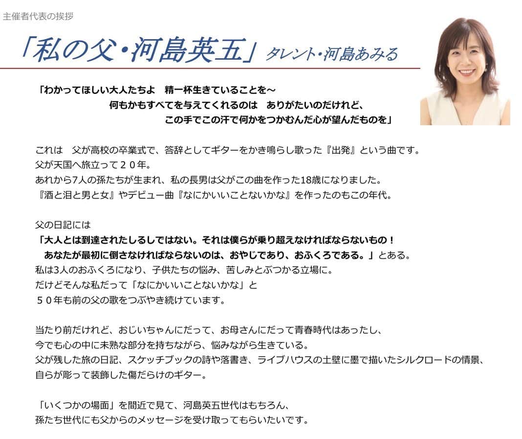 のインスタグラム：「「わかってほしい大人たちよ 精一杯生きていることを~ 何もかもすべてを与えてくれるのは ありがたいのだけれど、この手でこの汗で何かをつかむんだ心が望んだものを」 これは 父が高校の卒業式で、答辞としてギターをかき鳴らし歌った『出発』という曲です。 父が天国へ旅立って20年。 あれから7人の孫たちが生まれ、私の長男は父がこの曲を作った18歳になりました。 『酒と泪と男と女』やデビュー曲『なにかいいことないかな』を作ったのもこの年代。 父の日記には 「大人とは到達されたしるしではない。それは僕らが乗り超えなければならないもの! あなたが最初に倒さなければならないのは、おやじであり、おふくろである。」とある。 私は3人のおふくろになり、子供たちの悩み、苦しみとぶつかる立場に。 だけどそんな私だって「なにかいいことないかな」と 50年も前の父の歌をつぶやき続けています。 当たり前だけれど、おじいちゃんにだって、お母さんにだって青春時代はあったし、 今でも心の中に未熟な部分を持ちながら、悩みながら生きている。 父が残した旅の日記、スケッチブックの詩や落書き、ライブハウスの土壁に墨で描いたシルクロードの情景、 自らが彫って装飾した傷だらけのギター。 「いくつかの場面」を間近で見て、河島英五世代はもちろん、 孫たち世代にも父からのメッセージを受け取ってもらいたいです。 ☆ #河島英五展#主催者代表挨拶 @eigoten2021  👆フォローよろしくお願いします。 #河島英五#河島あみる #京都文化博物館#展覧会#博物館 #シンガーソングライター#詩人 #フォークソング#ギター#バイク #イラスト#絵画#壁画#レコード」