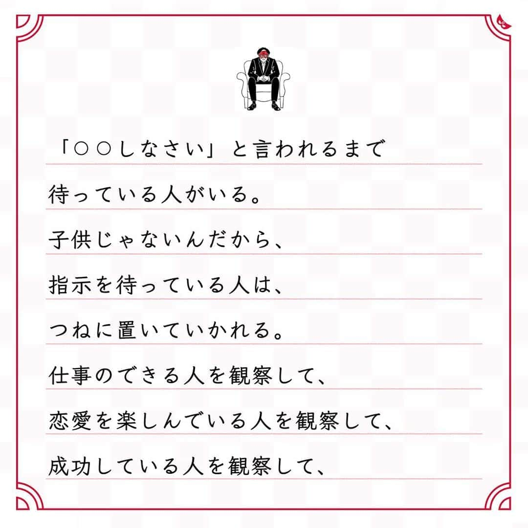 ゲッターズ飯田の毎日呟きさんのインスタグラム写真 - (ゲッターズ飯田の毎日呟きInstagram)「@iidanobutaka @getters_iida_meigen より ⬇︎ ”自分がなりたい人を 　もっと観察した方がいい” . 自分が歩みたかった人生を 送っている人がいる。 その人がどんな努力をして、 なにを継続しているのか、 どんな生き方をしているのか、 どんなマインドを持っているのか、 じっくり観察してみるといい。 まずは見てみないと、真似もできないから。 「⚪︎⚪︎しなさい」と言われるまで 待っている人がいる。 子供じゃないんだから、 指示を待っている人は、 つねに置いていかれる。 仕事のできる人を観察して、 恋愛を楽しんでいる人を観察して、 成功している人を観察して、 お金持ちを観察して、そして、学ぶ。 周囲に学べる人がいないなら、 そんな人間関係はとっとと切って、 転職して引っ越しをする。 自分がなりたい人の 近くにいく努力を少しでもする。 待っていても、なにも変わらないから。 他人をもっと観察して、 憧れる人、 なりたい人をもっと見て真似ること。 それがいちばん近道で、 いちばん簡単で、 いちばん面白い生き方なだけ。 . . . イラスト ↪︎ @okuboseiko さん」10月26日 17時33分 - getters_iida_meigen