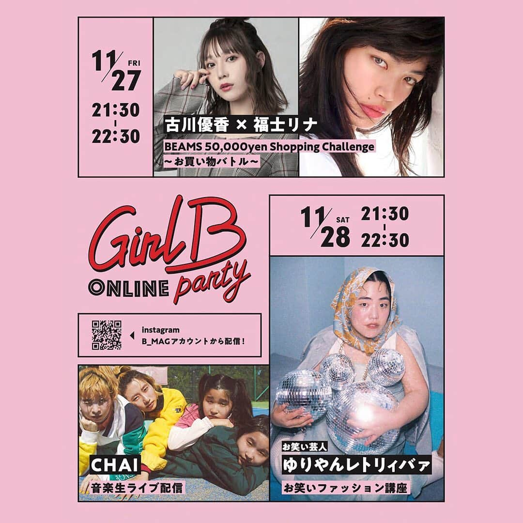 ビームスさんのインスタグラム写真 - (ビームスInstagram)「・・・・・・・・・・・・ GIRL B Online Party 2020 11/27(Fri) & 11/28(Sat) 21:30〜 ・・・・・・・・・・・・   @b___mag “Not just cute!”を合言葉に、独自の個性で活躍する女性クリエイターとBEAMSがコラボレーションし、東京の“今”を体現するガールズカルチャーを発信していくプロジェクト“GIRL B”。Instagramのライブ配信機能を使用し、「GIRL B Online Party 2020」を11月27日（金）と28日（土）の2夜連続で開催します！ 今回は、計3組の“GIRL B”たちが参加。それぞれのコンテンツを＜Ray BEAMS＞と＜BEAMS BOY＞が発信するウェブマガジン“B_MAG”の 公式インスタグラム（@b___mag）にて配信します。  【Contents!】 11/27 「古川優香＆福士リナの5万円ショッピングチャレンジ〜お買い物バトル〜」 ※当日は配信準備のため「ビームス ウィメン 原宿」は19：00クローズとなります。  11/28 「ゆりやんレトリィバァのお笑いファッション講座」 「CHAIスペシャル音楽ライブ配信」 ※当日は配信準備のためビームス ウィメン 原宿は17：00クローズとなります。   また、“B_MAG”の公式インスタグラム（＠b___mag）にて、事前に出演者宛に質問を大募集！ライブ配信中に、各出演者より回答いたします！プレゼント企画もご用意しておりますのでお見逃しなく。『GIRL B Online Party 2020』2daysを、一緒に楽しみましょう！  詳しくはHPをチェック！ https://www.beams.co.jp/news/2231/ @beams_official ストーリーズハイライト "Event"より！  @b___mag @beams_women @beams_women_harajuku @yuriyan.retriever @chaiofficialjpn @iamyukaf @rinao127 #beams_women #girlb_party #girlb_online_party  #raybeams #レイビームス #beamsboy #ビームスボーイ #beams  #ビームス #ウィメン #原宿」11月23日 20時32分 - beams_official