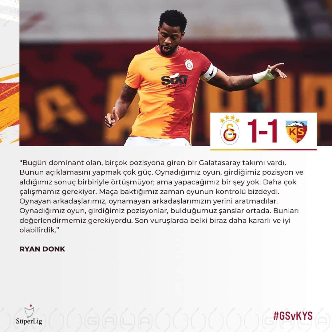 ガラタサライSKさんのインスタグラム写真 - (ガラタサライSKInstagram)「Galatasarayımızın Süper Lig'de oynadığı Hes Kablo Kayserispor maçının ardından sahaya kaptan olarak çıkan oyuncumuz Ryan Donk, yayıncı kuruluşa açıklamalarda bulundu.  Maçı değerlendiren Hollandalı oyuncumuz, "Bugün dominant olan, birçok pozisyona giren bir Galatasaray takımı vardı. Bunun açıklamasını yapmak çok güç. Oynadığımız oyun, girdiğimiz pozisyon ve aldığımız sonuç birbiriyle örtüşmüyor; ama yapacağımız bir şey yok. Daha çok çalışmamız gerekiyor. Maça baktığımız zaman oyunun kontrolü bizdeydi. Oynayan arkadaşlarımız, oynamayan arkadaşlarımızın yerini aratmadılar. Oynadığımız oyun, girdiğimiz pozisyonlar, bulduğumuz şanslar ortada. Bunları değerlendirmemiz gerekiyordu. Son vuruşlarda belki biraz daha kararlı ve iyi olabilirdik. Çünkü gerçekten epey fazla pozisyona girdik. Maçı çok önceden koparıp çok daha farklı bir sonuç alabilirdik. Belki 3-0, belki daha fazlası olabilirdi." diye konuştu.  Maçı sonuna eklenen ekstra zamanın az olduğunu dile getiren Ryan Donk, "Diğer taraftan 2. yarıda benim kafama takılan en önemli soru işareti verilen ekstra zaman. Hem bizim yaptığımız hem de rakibin yaptığı oyuncu değişiklikleri vardı. Belki 10 tane oyuncu değişikliği vardı; ama sonuna bakıyorsunuz, sadece 5 dakika uzatma verilmiş. O beş dakika benim tam olarak kafama yatmadı." diyerek sözlerini noktaladı.」11月24日 4時03分 - galatasaray