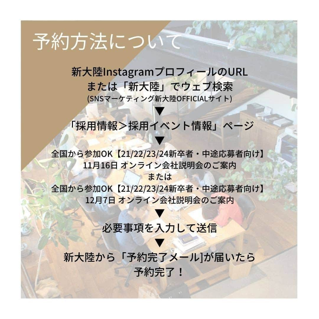 株式会社 新大陸さんのインスタグラム写真 - (株式会社 新大陸Instagram)「． ／ 11月・12月 オンライン会社説明会のお知らせ！ ＼ ． 【開催日程】 ■11月16日(月)14:00-16:00 ■12月7日(月)14:00-16:00 対象者：大学生・中途社員 ． 新大陸で毎月開催しているオンライン会社説明会。 おかげさまで、全国各地の皆様に参加いただいております♪ ． オンライン会社説明会では、代表自ら新大陸の考え方や今と未来について語り、参加者からの質問にも直接お答えしています。 ． "実際に働くスタッフのリアルな声をお伝えしたい！"という想いのもと、さまざまな職種で活躍するスタッフへオンラインインタビューを行い、リアルな声もお届けします^^ ． 新卒・中途採用問わず、どなたでも参加いただけます！皆様からのお申し込みをお待ちしています☆ ． #新大陸 #SNS #SNSマーケティング #ウェブマーケティング #新卒採用 #中途採用 #浜松の会社 #リクルート #ベンチャー #コンサルティング #会社説明会 #採用 #就活 #社会人 #オフィスコーデ #オフィスコーディネート #働き方 #個性を大切に #人事部 #採用担当」11月5日 19時16分 - shintairiku.co.ltd