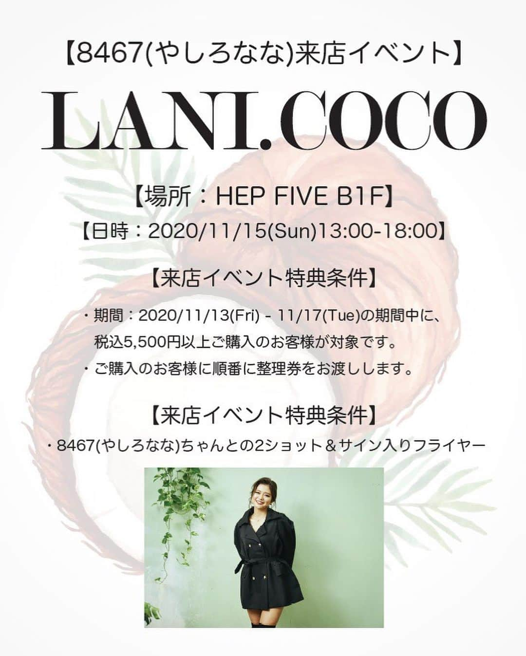 やしろななさんのインスタグラム写真 - (やしろななInstagram)「@lani.coco の大阪での15日のイベントの詳細だよ❤️ またみんなに会えるからワクワクしております💕😌💕  👼🏽HEP FIVE 来店イベントに関して👼🏽  【8467ちゃん1日店長】  ＊POP UP SHOP期間 11/13（金）〜11/17（火）  ＊来店イベント 11/15（日）13:00〜18:00  ＊特典内容:  ・8467ちゃんが接客&コーディネートをします😍  ♡税込5,500円以上ご購入のお客様 ①2ショット（お客様のスマホ等で撮影出来ます） ②8467ちゃんサイン入りフライヤープレゼント  ＊来店イベント特典に関する注意事項  ♡例えば税込11,000円ご購入されたお客様は特典を2回分受ける事ができます。  ・11/15（日）の特典会にご都合が悪くお越しいただけないお客様には、サイン入りオリジナルポスター（A2サイズ）を代わりにプレゼントさせていただきます。  ＊ノベルティフェア 11/16（月）〜17（火） ♡上記期間中に税込5,500円以上ご購入のお客様に下記プレゼントをさせていただきます。 ①8467ちゃんサイン入りマスク ②8467ちゃんサイン入りフライヤー  【注意事項】  ＊混雑時には十分な接客&コーディネートが行えない事がございます。  ＊コロナ対策につきまして ・マスクの着用を必ずお願いいたします。 ・検温にご協力ください ・8467ちゃんとの接触はご遠慮願います😣  気をつけて来てください🌙💛」11月7日 23時01分 - 8467_0