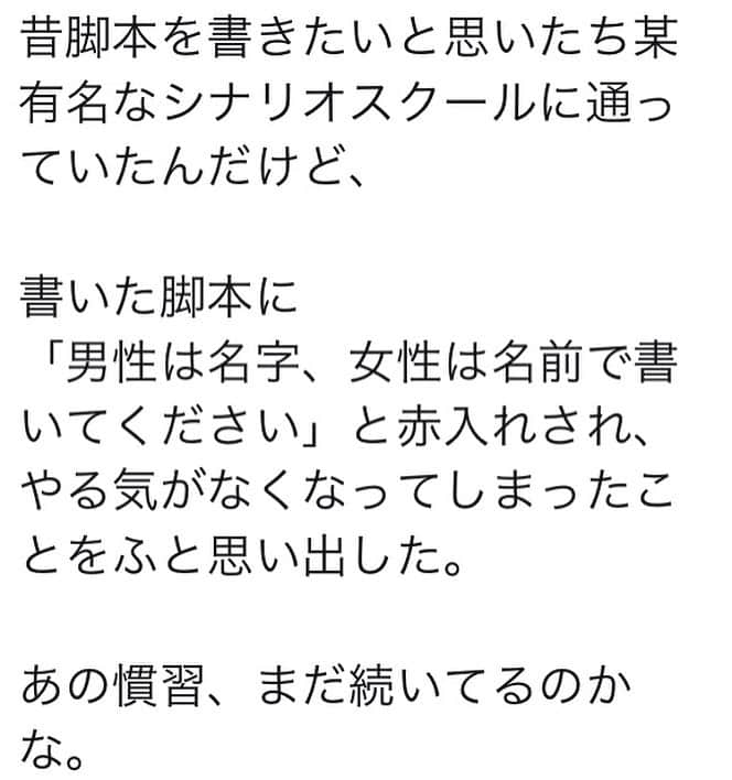 のインスタグラム：「画像は、ある方のSNSの文章で、知人から教えてもらいました。多くの方にはピンと来ない業界話かと思いますが、脚本家のひとりとしてざくっと書いてみたく思います。脚本には、ト書きや台詞の冒頭の名前表記のところで、女性は（下の）名前、男性は苗字にするという、いわゆる慣習があります。これは現在も続いています。わたし自身、脚本を書きはじめた当時から長くそう表記していました。ただ、疑問はあったので、ある時から出来るだけ女性も男性も名前で表記するようにしていますし、学校のゼミでもそう指導しています。でも、台詞内においてそこを統一出来ているかと言うと出来ておらず、なかなか悩ましい問題です。これは理想の話ではなく、ドラマに没入するにあたっての齟齬なのですが、現実社会では女性が名前で呼ばれ、男性が苗字で呼ばれることが多い局面があって、すべての台詞でそこを強引に統一してしまうと、リアリティ的に違和感が生まれます。観ていて、いちいちひっかかってしまうんですね。会社内の場面で全員苗字呼びは書きやすいですが、親しい関係であるほど、そこは合わせづらい。（繰り返しますが、わたしの志向ではなく、ドラマ上のリアリティの問題です）現実では、女性と女性、男性と男性、女性と男性、それぞれの組み合わせの中で、名前呼びと苗字呼びは使い分けられていて、その使い分けによって関係性がグラデーションで塗り分けられています。わたし自身、たとえば画像２のように、ト書きでは女性男性問わず名前で表記していても、台詞では「真紀さん」「別府さん」「すずめちゃん」「家森さん」と呼び合うように書いています。だから本当は、ト書きだってそう書き分けた方が読みやすいんです。ト書きでは名前なのに、台詞では苗字となると読みづらいし。それもあって今回問題提起された慣習が続いてるんだろうとは思います。いやいや、そういうのは全部やめましょう、現実がどうあろうと、誰が誰を呼ぶ時も苗字か名前で統一しましょう、というのもひとつのやり方でしょう。しかしまあ現状、統一されたら、台詞を聞いていて気にはなるし、登場人物の関係性の表現の方向も変わるでしょう。過渡期なのだろうと思います。現実が変われば、この慣習も変わることは言わずもがなですが、とりあえずわたしはト書きだけは統一することで違和感を軽減しています。どうですか？周囲の人から名前で呼ばれることと苗字で呼ばれることのどちらが多いですか？　語感、パーソナリティもありますが、社会がそこに映し出されている気もしますよね。」