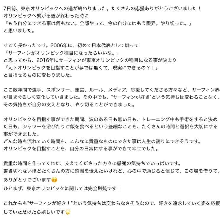 大村 奈央さんのインスタグラム写真 - (大村 奈央Instagram)「❤️  今の気持ちと、2枚目以降はサーフィンがオリンピック種目になる前の2015年にブログで書いてた気持ち。 この数年間で、サーフィンの楽しさと競技としての魅力を伝えることは、少しは出来たかな〜！  🌟 7日前、東京オリンピックへの道が終わりました。たくさんの応援ありがとうございました！ オリンピックへ繋がる道が終わった時に 「もう自分にできる事は何もない。全部やって、今の自分にはもう限界。やり切った。」 と思いました。  すごく長かったです。2006年に、初めて日本代表として戦って 「サーフィンがオリンピック種目になったらいいな。」 と思ってから、2016年にサーフィンが東京オリンピックの種目になる事が決まり 「え？オリンピックを目指すことが夢では無くて、現実にできるの？！」 と目指せるものに変わりました。  ここ数年間で選手、スポンサー、運営、ルール、メディア、応援してくださる方々など、サーフィン界が目まぐるしく変化していきました。その中でも、“サーフィンが好き”という気持ちは変わることなく、その気持ちが自分の支えとなり、やり切ることができました。  オリンピックを目指す事ができた期間、波のある日も無い日も、トレーニング中も手術をすると決めた日も、シャワーを浴びたりご飯を食べるという些細なことも、たくさんの時間と選択を大切にする事ができました。 どんな時も流れていく時間を、こんなに貴重なものにできた事は人生の誇りにできそうです。 オリンピックを目指すことを、自分の日常にする事ができて幸せでした。  貴重な時間を作ってくれた、支えてくださった方々に感謝の気持ちでいっぱいです。 書き切れないほどたくさんの方に感謝を伝えたいけれど、心の中で通じると信じて、この場を借りて、ありがとうございます😊 ひとまず、東京オリンピックに関しては完全燃焼です！  これからも”サーフィンが好き！”という気持ちは変わらなさそうなので、好きを追求していく姿を応援していただけたら嬉しいです🌟」11月10日 19時00分 - naoomura