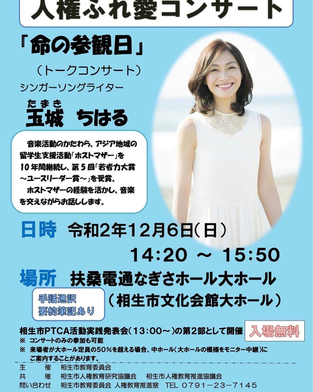 玉城ちはるのインスタグラム：「【 12月6日は相生市】  「人権ふれ愛コンサート」　１２月６日（日曜日）　１４時２０開演　 演題　「命の参観日」　出演　　玉城　ちはる  音楽活動のかたわら、アジア地域の留学生支援活動「ホストマザー」を10年間継続し、第5回「若者力大賞～ユースリーダー賞～」を受賞。ホストマザーの経験を活かし、音楽を交えながらお話しします。  　日時　令和２年１２月６日（日曜日）　１４時２０分開演　相生市ＰＴＣＡ活動実践発表会（１３時00分）の第２部として開催します。  　会場　扶桑電通なぎさホール（相生市文化会館）　大ホール  　入場無料　事前申込必要なし  　来場者が大ホール定員の５０％を超える場合、中ホール（大ホールの模様のモニター中継）にご案内することがあります。」