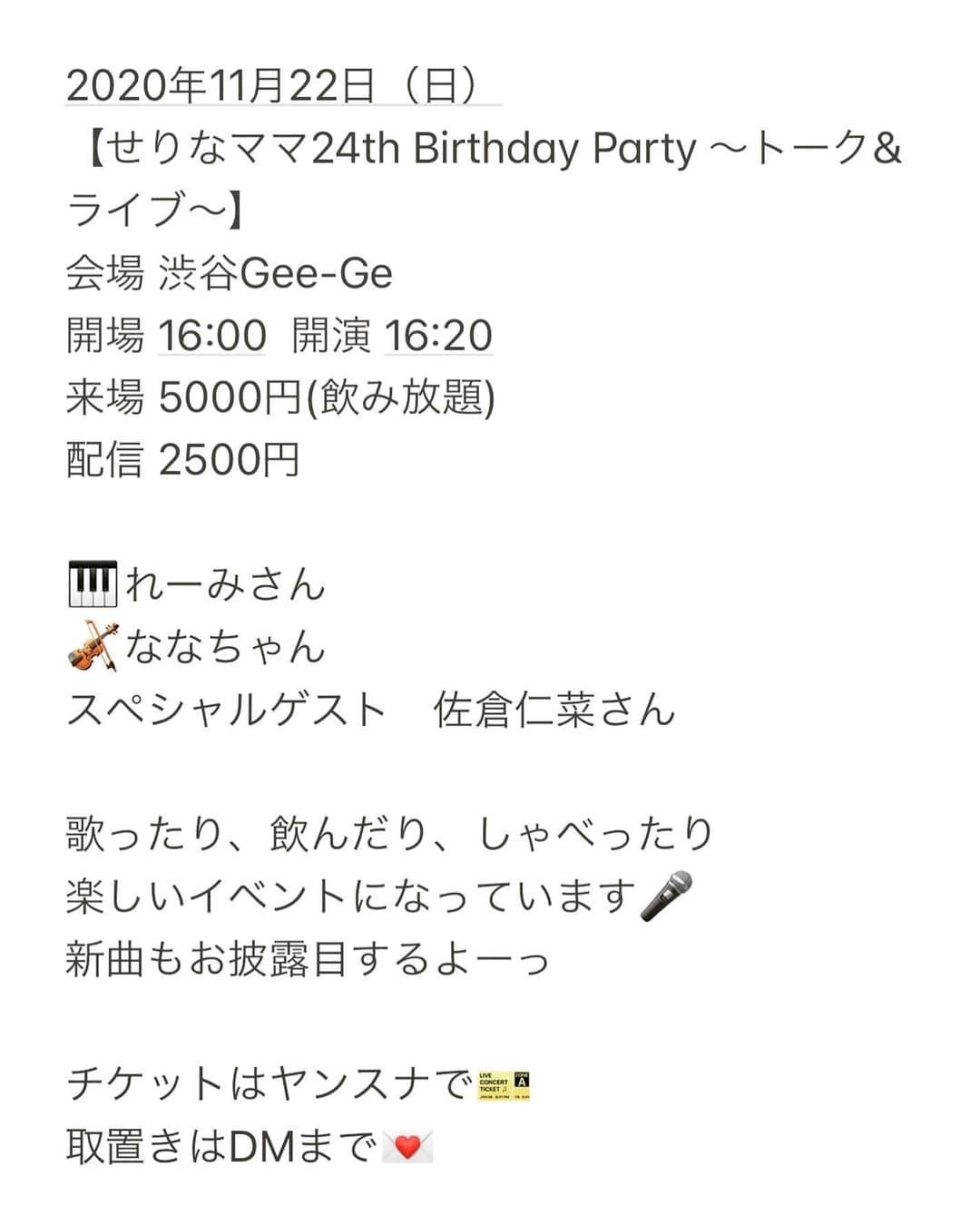 のインスタグラム：「今年のバースデーは…🎂🎉  2020年11月22日（日） 【せりなママ24th Birthday Party ～トーク&ライブ～】 会場 渋谷Gee-Ge 開場 16:00  開演 16:20 来場 5000円(飲み放題)着座 配信 2500円　  アコースティックライブandトークショーです☺️食べ物は出ないけどディナーショーみたいなイメージ！　　　  グランドピアノとバイオリン、アコースティックギターと歌を聴きに来てください🎤 作詞した新曲も披露するよーっ  着座で飲み放題、種類も豊富です🍻 チケットはヤンスナで売ってます！取り置きしたい方はDMまで。 　　 --------  そして24歳の誕生日当日は…！　  2020年11月24日(火) 【芹奈ママ24th生誕祭♡】 inヤングスナック-芹奈- open18:30 close23:30 食べ飲み放題　一律3000円 ☆持ち込み大歓迎 ☆出入り自由  毎年恒例の食べ飲み放題イベントです♪ 今年ははっすーが来てくれるよ♡ 22日のライブに来てくれた方は1000円オフで入れるのでぜひどちらもお待ちしています😋  11月の誕生日ウィークは、 23日(月)ななちゃん🎻 24日(火)はすの 25日(水)Wせりな 26日(木)まりまりさん 27日(金)芽衣ちゃん 28日(土)早姫ちゃん  全日Wママですっ わたしもオープンラストでいるようにするのでぜひ乾杯しに来てください♡  毎年たくさんイベントしちゃって 図々しくてごめんね😉🙏笑　 ライブもこの間したばっかだけど、 めちゃがんばるからきて欲しいーっ✊  #ヤンスナ #渋谷　#百軒店商店街」