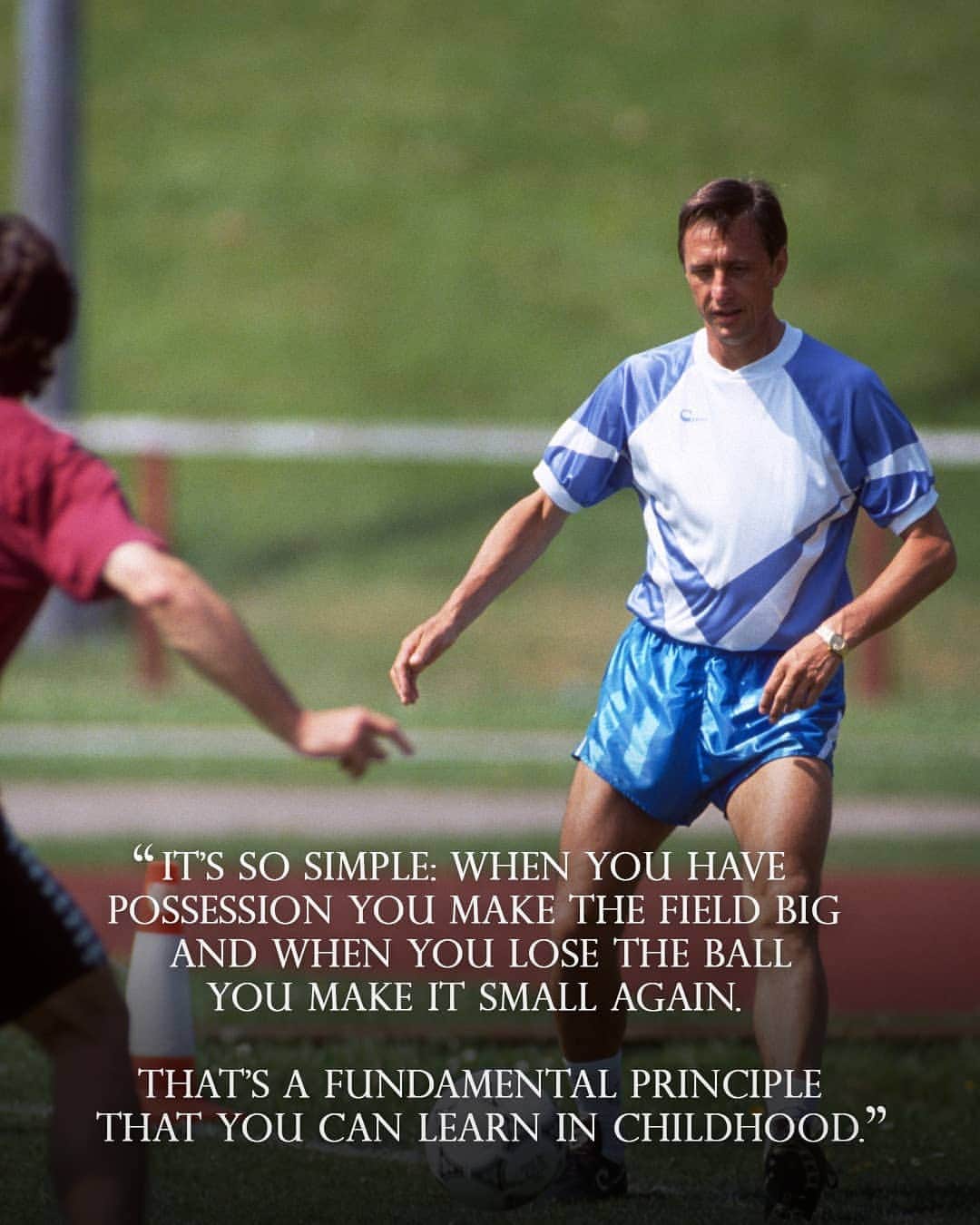 ヨハン・クライフのインスタグラム：「On the 14th of each month we share one of Johan’s famously brilliant and simple quotes. 💬 ⠀ Today's is: "It’s so simple: when you have possession you make the field big and when you lose the ball you make it small again. That’s a fundamental principle that you can learn in childhood." ⚽ ⠀ #CruyffLegacy」