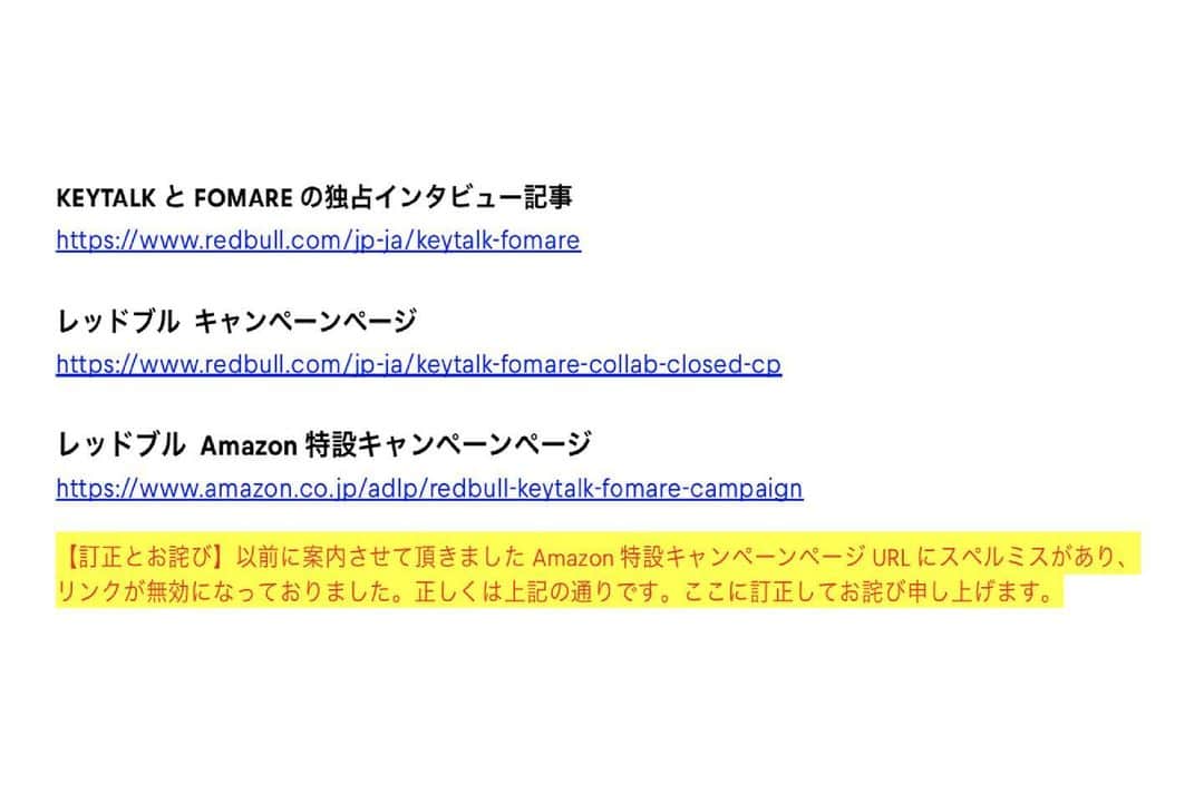 KEYTALKのインスタグラム：「【訂正とお詫び】 以前にご案内させて頂きました”KEYTALK×FOMARE”コラボAmazon特設キャンペーンページURLにスペルミスがあり、リンクが無効になっておりました。 正しくは下記URLページとなります。ここに訂正して、皆様には大変ご迷惑おかけした事をお詫び申し上げます。 https://www.amazon.co.jp/adlp/redbull-keytalk-fomare-campaign」