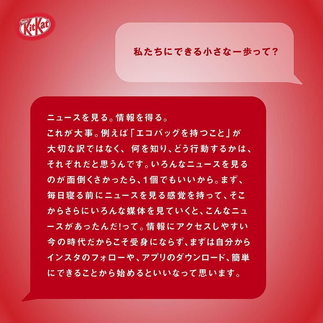 KITKAT Chocolatoryさんのインスタグラム写真 - (KITKAT ChocolatoryInstagram)「#キットずっと いい未来のためのサステナブルなTIPSを教えてもらいました!  「環境にいいことって、何からしたらいいかわからない」でも、まずは小さなことからでも始めることが大事。 今回は、”キットカット”のYouTubeでメインパーソナリティを務めるファッションディレクターの「長谷川ミラさん」が普段やっているアクションを聞いてみました!  🌿 私たちにもできる、小さなアクション  好きな媒体のSNSアカウントをフォローして、情報を得ること!ニュースを見る。情報を得る。これが大事。例えば 「エコバッグを持つこと」が大切な訳ではなく、何を知り、どう行動するかは、それぞれだと思うんです。いろんなニュースを見るのが面倒くさかったら、1個でもいいから。まず、毎日寝る前にニュースを見る感覚を持って、そこからさらにいろんな媒体を見ていくと、こんなニュースがあったんだ!って。BBCなどのアプリを一個取れば、日本のニュースも世界のニュースも得られる。毎日TikTokとかツイッターとかインスタ見れるから、毎日ニュース見れるよね!情報にアクセスしやすい今の時代だからこそ受身にならず、まずは自分からインスタのフォローや、アプリのダウンロード、簡単にできることから始めるといいなって思います。  簡単なことでもやってみることが大事。 今日のTIPS試して、ぜひシェアしてみて!  #キットずっと #キットずっとプロジェクト #キットカッ ト #2022 #紙パッケージ #紙 #kitkat #エコ #サステナブル # サステナビリティ」11月17日 21時04分 - kitkat_japan_official