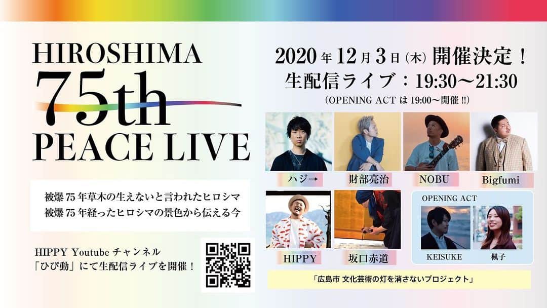 HIPPYのインスタグラム：「2020年8月6日の開催を延期しておりました  「HIROSHIMA 75th PEACE LIVE」  2020年12月3日（木） 無観客・生配信ライブにて 開催決定しました  ここまで導いてくださった皆さんに心より感謝です  被爆後75年草木が生えないと言われた ヒロシマの景色から伝える”今”を  ハジ→君と、財部君と NOBU君と、Bigfumi君と 坂口赤道さんと、KEISUKE君と楓子ちゃん  ギターには、浜崎快声 キーボードには、はらかなこ パーカッションは、若森さちこ  親愛なるスタッフの皆さんと クラウドファンディングで支援してくれた皆さんと 参加してくださるあなたと共に  気づく”HAPPY” 築く”PEACE”  今を楽しむことができたら幸せです ヒロシマの景色！奏でる音楽！ ぜひご一緒ください！よろしくお願いします♪  https://youtu.be/tSG1RD8npuc」