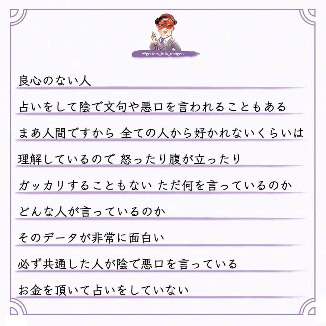 ゲッターズ飯田の毎日呟きさんのインスタグラム写真 - (ゲッターズ飯田の毎日呟きInstagram)「「ただ、そう思っただけ」 @iidanobutaka @getters_iida_meigen より ⬇︎ 良心のない人  占いをして陰で文句や悪口を言われることもある まあ人間ですから 全ての人から好かれないくらいは 理解しているので 怒ったり腹が立ったり ガッカリすることもない ただ何を言っているのか どんな人が言っているのか  そのデータが非常に面白い  必ず共通した人が陰で悪口を言っている  お金を頂いて占いをしていない  無料で占っている人の陰口を言う  それが当たる外れるとかでも問題なんですが  それを言う必要がある？ 一瞬でもその人に良くなってもらおうと  占いとはいえ 「こんな流れ こんなデータがありますよ」と 伝えている それを本人がどう受け止めるかも自由 ですが 善意が伝わらない 悪意ある人がいる  それが「占い」とか僕がとかではなく このタイプ  周囲が優しくしてくれることを当然だと思って 感謝の気持ちもない  優しくしてくれた人の文句や悪口を言う 「お世話になっているでしょ？」と 突っ込みたくなるが 良心がない非常に残念な人がいる このタイプ 子供のような人で  自分のモノになった人を悪く言う  それは「このおもちゃが気に入ったから 取られたくないから悪く言う」  非常にひねくれた考えや性格で生きている  それを言われてその人の耳に入ったらどう思うの？ が想像できない このタイプそこそこ賢いので 「感謝している」と言いながら それを全く行動にあらわさないで 恩を返そうとか お礼も何もしない  非常に無礼で非常識なタイプ  受けた優しさは全く返さなくていいと思っている  それはダメなんですよね  善意で動いてくれた人も 何か期待しているわけでもないので このタイプはなかなか気がつかない  ある程度年齢をとった時に 誰からも助けてもらえなくなる  年齢を重ねるとは手助けする側になる  若い人にチャンスを作ったり  困った人に手を差し伸べたり  教えたりアドバイスをすることができないといけない  いつまでも助けてもらえると思っている人  自立がしっかりできないままで力がない人は  今度倒れたら倒れっぱなし  感謝も恩返しもしないままで生きる 怖さを全く想像しない人がいるが 最後に自分の首を締めているのは己の積み重ねと 己の生き方性格が苦しめることを想像できていない お世話になった人や優しくしてくれた人を 最低限守る　 「そんな人ではありませんよ」と その場の空気が壊れようとも自分の恩人や お世話になった人を守れないような生き方は してはいけない その人に何か返せないなら その人のいい話や優しくしてもらった話を広げる それだけでもいい 何歩間違えても自分がお世話になった人の陰口や 悪口は言ってはならない 必ずそれは自分を苦しめる原因にもなる 今すぐ反省をして生き方を変えて欲しいと 良心ある生き方を忘れないように ただ そう思っただけ」12月19日 16時49分 - getters_iida_meigen