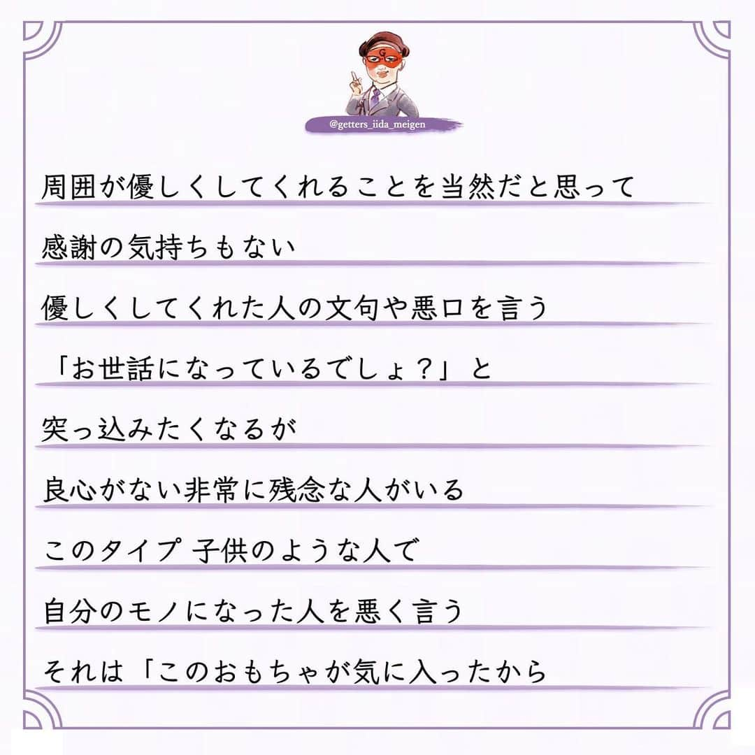 ゲッターズ飯田の毎日呟きさんのインスタグラム写真 - (ゲッターズ飯田の毎日呟きInstagram)「「ただ、そう思っただけ」 @iidanobutaka @getters_iida_meigen より ⬇︎ 良心のない人  占いをして陰で文句や悪口を言われることもある まあ人間ですから 全ての人から好かれないくらいは 理解しているので 怒ったり腹が立ったり ガッカリすることもない ただ何を言っているのか どんな人が言っているのか  そのデータが非常に面白い  必ず共通した人が陰で悪口を言っている  お金を頂いて占いをしていない  無料で占っている人の陰口を言う  それが当たる外れるとかでも問題なんですが  それを言う必要がある？ 一瞬でもその人に良くなってもらおうと  占いとはいえ 「こんな流れ こんなデータがありますよ」と 伝えている それを本人がどう受け止めるかも自由 ですが 善意が伝わらない 悪意ある人がいる  それが「占い」とか僕がとかではなく このタイプ  周囲が優しくしてくれることを当然だと思って 感謝の気持ちもない  優しくしてくれた人の文句や悪口を言う 「お世話になっているでしょ？」と 突っ込みたくなるが 良心がない非常に残念な人がいる このタイプ 子供のような人で  自分のモノになった人を悪く言う  それは「このおもちゃが気に入ったから 取られたくないから悪く言う」  非常にひねくれた考えや性格で生きている  それを言われてその人の耳に入ったらどう思うの？ が想像できない このタイプそこそこ賢いので 「感謝している」と言いながら それを全く行動にあらわさないで 恩を返そうとか お礼も何もしない  非常に無礼で非常識なタイプ  受けた優しさは全く返さなくていいと思っている  それはダメなんですよね  善意で動いてくれた人も 何か期待しているわけでもないので このタイプはなかなか気がつかない  ある程度年齢をとった時に 誰からも助けてもらえなくなる  年齢を重ねるとは手助けする側になる  若い人にチャンスを作ったり  困った人に手を差し伸べたり  教えたりアドバイスをすることができないといけない  いつまでも助けてもらえると思っている人  自立がしっかりできないままで力がない人は  今度倒れたら倒れっぱなし  感謝も恩返しもしないままで生きる 怖さを全く想像しない人がいるが 最後に自分の首を締めているのは己の積み重ねと 己の生き方性格が苦しめることを想像できていない お世話になった人や優しくしてくれた人を 最低限守る　 「そんな人ではありませんよ」と その場の空気が壊れようとも自分の恩人や お世話になった人を守れないような生き方は してはいけない その人に何か返せないなら その人のいい話や優しくしてもらった話を広げる それだけでもいい 何歩間違えても自分がお世話になった人の陰口や 悪口は言ってはならない 必ずそれは自分を苦しめる原因にもなる 今すぐ反省をして生き方を変えて欲しいと 良心ある生き方を忘れないように ただ そう思っただけ」12月19日 16時49分 - getters_iida_meigen