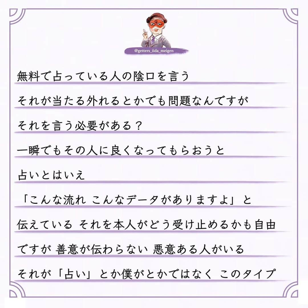 ゲッターズ飯田の毎日呟きさんのインスタグラム写真 - (ゲッターズ飯田の毎日呟きInstagram)「「ただ、そう思っただけ」 @iidanobutaka @getters_iida_meigen より ⬇︎ 良心のない人  占いをして陰で文句や悪口を言われることもある まあ人間ですから 全ての人から好かれないくらいは 理解しているので 怒ったり腹が立ったり ガッカリすることもない ただ何を言っているのか どんな人が言っているのか  そのデータが非常に面白い  必ず共通した人が陰で悪口を言っている  お金を頂いて占いをしていない  無料で占っている人の陰口を言う  それが当たる外れるとかでも問題なんですが  それを言う必要がある？ 一瞬でもその人に良くなってもらおうと  占いとはいえ 「こんな流れ こんなデータがありますよ」と 伝えている それを本人がどう受け止めるかも自由 ですが 善意が伝わらない 悪意ある人がいる  それが「占い」とか僕がとかではなく このタイプ  周囲が優しくしてくれることを当然だと思って 感謝の気持ちもない  優しくしてくれた人の文句や悪口を言う 「お世話になっているでしょ？」と 突っ込みたくなるが 良心がない非常に残念な人がいる このタイプ 子供のような人で  自分のモノになった人を悪く言う  それは「このおもちゃが気に入ったから 取られたくないから悪く言う」  非常にひねくれた考えや性格で生きている  それを言われてその人の耳に入ったらどう思うの？ が想像できない このタイプそこそこ賢いので 「感謝している」と言いながら それを全く行動にあらわさないで 恩を返そうとか お礼も何もしない  非常に無礼で非常識なタイプ  受けた優しさは全く返さなくていいと思っている  それはダメなんですよね  善意で動いてくれた人も 何か期待しているわけでもないので このタイプはなかなか気がつかない  ある程度年齢をとった時に 誰からも助けてもらえなくなる  年齢を重ねるとは手助けする側になる  若い人にチャンスを作ったり  困った人に手を差し伸べたり  教えたりアドバイスをすることができないといけない  いつまでも助けてもらえると思っている人  自立がしっかりできないままで力がない人は  今度倒れたら倒れっぱなし  感謝も恩返しもしないままで生きる 怖さを全く想像しない人がいるが 最後に自分の首を締めているのは己の積み重ねと 己の生き方性格が苦しめることを想像できていない お世話になった人や優しくしてくれた人を 最低限守る　 「そんな人ではありませんよ」と その場の空気が壊れようとも自分の恩人や お世話になった人を守れないような生き方は してはいけない その人に何か返せないなら その人のいい話や優しくしてもらった話を広げる それだけでもいい 何歩間違えても自分がお世話になった人の陰口や 悪口は言ってはならない 必ずそれは自分を苦しめる原因にもなる 今すぐ反省をして生き方を変えて欲しいと 良心ある生き方を忘れないように ただ そう思っただけ」12月19日 16時49分 - getters_iida_meigen