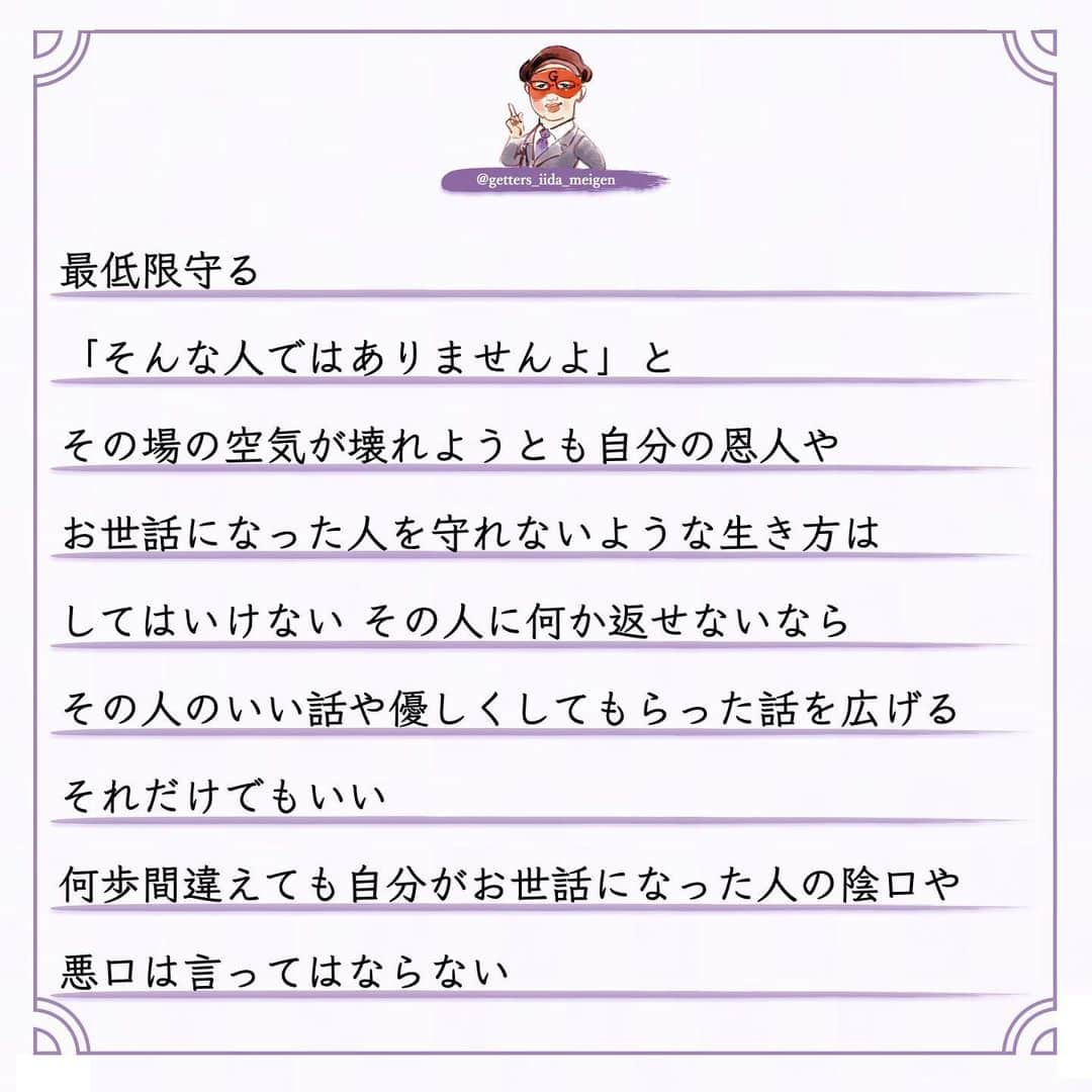 ゲッターズ飯田の毎日呟きさんのインスタグラム写真 - (ゲッターズ飯田の毎日呟きInstagram)「「ただ、そう思っただけ」 @iidanobutaka @getters_iida_meigen より ⬇︎ 良心のない人  占いをして陰で文句や悪口を言われることもある まあ人間ですから 全ての人から好かれないくらいは 理解しているので 怒ったり腹が立ったり ガッカリすることもない ただ何を言っているのか どんな人が言っているのか  そのデータが非常に面白い  必ず共通した人が陰で悪口を言っている  お金を頂いて占いをしていない  無料で占っている人の陰口を言う  それが当たる外れるとかでも問題なんですが  それを言う必要がある？ 一瞬でもその人に良くなってもらおうと  占いとはいえ 「こんな流れ こんなデータがありますよ」と 伝えている それを本人がどう受け止めるかも自由 ですが 善意が伝わらない 悪意ある人がいる  それが「占い」とか僕がとかではなく このタイプ  周囲が優しくしてくれることを当然だと思って 感謝の気持ちもない  優しくしてくれた人の文句や悪口を言う 「お世話になっているでしょ？」と 突っ込みたくなるが 良心がない非常に残念な人がいる このタイプ 子供のような人で  自分のモノになった人を悪く言う  それは「このおもちゃが気に入ったから 取られたくないから悪く言う」  非常にひねくれた考えや性格で生きている  それを言われてその人の耳に入ったらどう思うの？ が想像できない このタイプそこそこ賢いので 「感謝している」と言いながら それを全く行動にあらわさないで 恩を返そうとか お礼も何もしない  非常に無礼で非常識なタイプ  受けた優しさは全く返さなくていいと思っている  それはダメなんですよね  善意で動いてくれた人も 何か期待しているわけでもないので このタイプはなかなか気がつかない  ある程度年齢をとった時に 誰からも助けてもらえなくなる  年齢を重ねるとは手助けする側になる  若い人にチャンスを作ったり  困った人に手を差し伸べたり  教えたりアドバイスをすることができないといけない  いつまでも助けてもらえると思っている人  自立がしっかりできないままで力がない人は  今度倒れたら倒れっぱなし  感謝も恩返しもしないままで生きる 怖さを全く想像しない人がいるが 最後に自分の首を締めているのは己の積み重ねと 己の生き方性格が苦しめることを想像できていない お世話になった人や優しくしてくれた人を 最低限守る　 「そんな人ではありませんよ」と その場の空気が壊れようとも自分の恩人や お世話になった人を守れないような生き方は してはいけない その人に何か返せないなら その人のいい話や優しくしてもらった話を広げる それだけでもいい 何歩間違えても自分がお世話になった人の陰口や 悪口は言ってはならない 必ずそれは自分を苦しめる原因にもなる 今すぐ反省をして生き方を変えて欲しいと 良心ある生き方を忘れないように ただ そう思っただけ」12月19日 16時49分 - getters_iida_meigen