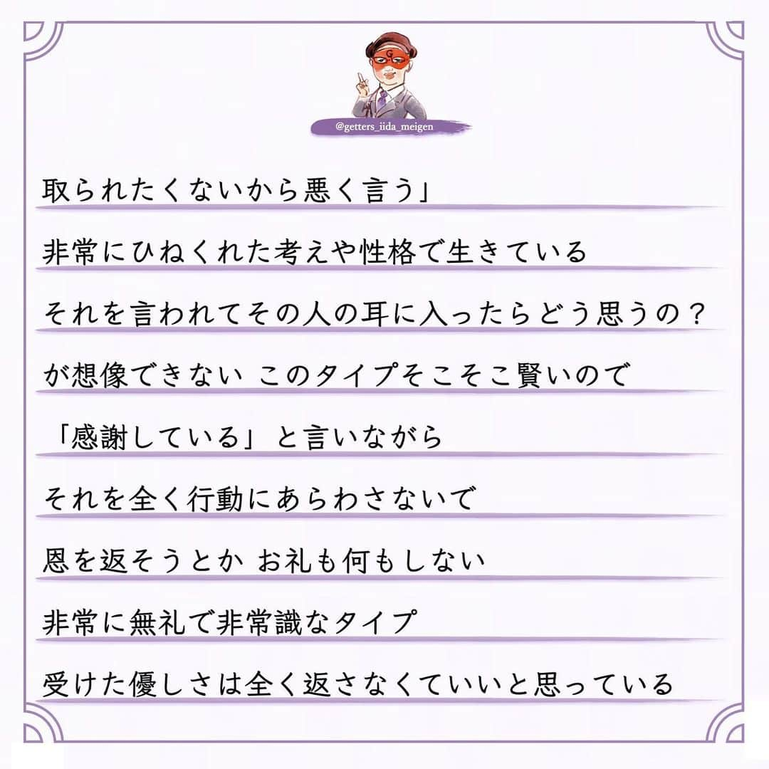 ゲッターズ飯田の毎日呟きさんのインスタグラム写真 - (ゲッターズ飯田の毎日呟きInstagram)「「ただ、そう思っただけ」 @iidanobutaka @getters_iida_meigen より ⬇︎ 良心のない人  占いをして陰で文句や悪口を言われることもある まあ人間ですから 全ての人から好かれないくらいは 理解しているので 怒ったり腹が立ったり ガッカリすることもない ただ何を言っているのか どんな人が言っているのか  そのデータが非常に面白い  必ず共通した人が陰で悪口を言っている  お金を頂いて占いをしていない  無料で占っている人の陰口を言う  それが当たる外れるとかでも問題なんですが  それを言う必要がある？ 一瞬でもその人に良くなってもらおうと  占いとはいえ 「こんな流れ こんなデータがありますよ」と 伝えている それを本人がどう受け止めるかも自由 ですが 善意が伝わらない 悪意ある人がいる  それが「占い」とか僕がとかではなく このタイプ  周囲が優しくしてくれることを当然だと思って 感謝の気持ちもない  優しくしてくれた人の文句や悪口を言う 「お世話になっているでしょ？」と 突っ込みたくなるが 良心がない非常に残念な人がいる このタイプ 子供のような人で  自分のモノになった人を悪く言う  それは「このおもちゃが気に入ったから 取られたくないから悪く言う」  非常にひねくれた考えや性格で生きている  それを言われてその人の耳に入ったらどう思うの？ が想像できない このタイプそこそこ賢いので 「感謝している」と言いながら それを全く行動にあらわさないで 恩を返そうとか お礼も何もしない  非常に無礼で非常識なタイプ  受けた優しさは全く返さなくていいと思っている  それはダメなんですよね  善意で動いてくれた人も 何か期待しているわけでもないので このタイプはなかなか気がつかない  ある程度年齢をとった時に 誰からも助けてもらえなくなる  年齢を重ねるとは手助けする側になる  若い人にチャンスを作ったり  困った人に手を差し伸べたり  教えたりアドバイスをすることができないといけない  いつまでも助けてもらえると思っている人  自立がしっかりできないままで力がない人は  今度倒れたら倒れっぱなし  感謝も恩返しもしないままで生きる 怖さを全く想像しない人がいるが 最後に自分の首を締めているのは己の積み重ねと 己の生き方性格が苦しめることを想像できていない お世話になった人や優しくしてくれた人を 最低限守る　 「そんな人ではありませんよ」と その場の空気が壊れようとも自分の恩人や お世話になった人を守れないような生き方は してはいけない その人に何か返せないなら その人のいい話や優しくしてもらった話を広げる それだけでもいい 何歩間違えても自分がお世話になった人の陰口や 悪口は言ってはならない 必ずそれは自分を苦しめる原因にもなる 今すぐ反省をして生き方を変えて欲しいと 良心ある生き方を忘れないように ただ そう思っただけ」12月19日 16時49分 - getters_iida_meigen