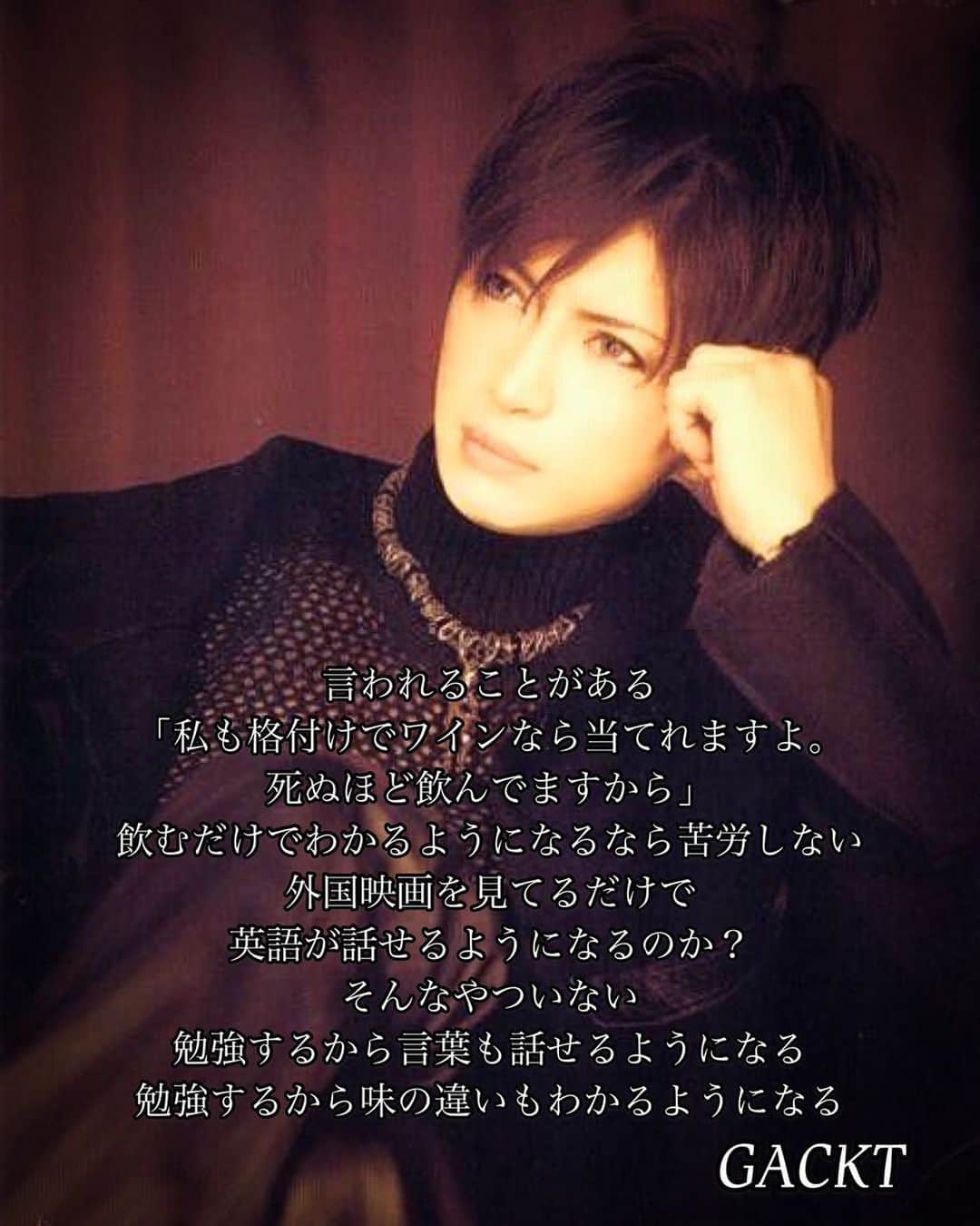 GACKTさんのインスタグラム写真 - (GACKTInstagram)「★ Many say to me   "I can guess it right too if it’s wine. Because I’m drinking like hell.”  If you can understand just by drinking a lot, that’s fine   Just by watching a foreign movie  Will you be able to speak English? Yeah, a person like that doesn’t exist   Because you study, you can speak the language   Because you study, you will be able to understand the difference in taste  #GACKT #ガク言 #mindset」12月16日 9時00分 - gackt