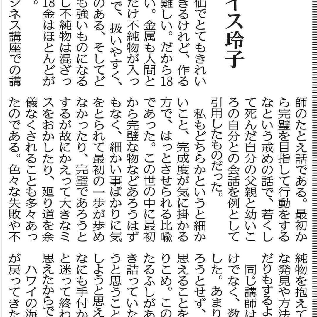 のインスタグラム：「I am posting a monthly column that I wrote for Hawaii Hochi Newspaper. It is all in Japanese and it was published Wednesday.　 ハワイ報知に月一回掲載しているコラムが本日でました。よろしければご一読ください。 ２４金と18金 12月に入った頃、そんなに裕福ではない時計修理と貴金属を扱う職人の息子が母親へのプレゼントについて父親に相談した。「お父さん、このお店にある一番高い金属はなに？」「２４金かな」息子は「それじゃ、２４金でお母さんにプレゼントを僕がつくるよ」それに対して父は「それはあまりいい考えではないな。２４金は純粋な金だから、高価でとてもきれいな宝石はできるけれど、作るのがとても難しい。だから１８金が丁度いい。金属も人間と同じ。少しだけ不純物が入っていることで、扱いやすく、より味わいのある、そしてどんな環境にも強いものになるんだよ。少し不純物は混ざっていても、１８金はほとんどが金だからね」先日のビジネス講座での講師のたとえ話である。最初から完璧を目指して行動をするなという戒めの話で、若くして死んだ自分の父親と幼いころの自分との会話を例として引用したものだった。私もどちらかというと細かいこと、完成度が気に掛かる方で、はっとさせられる比喩であった。この世の中に最初から完璧な物などあろうはずもなく、細かい事ばかりに気をとられて最初の一歩が歩めなかったり、完璧であろうとするが故にかえって大きなミスをおかしたり、廻り道を余儀なくされることも多々あったのである。色々な失敗や不純物を抱えていく中で、新たな発見や方法論が思い浮かんだりもするようである。同じ講師は、内容の純度だけでなく、数についても言及した。あまり多くのことをやろうとせず、今一番大事だと思えることを一つか二つに絞りこめ。この言葉にも思い当たるふしがあった。仕事で行き詰っていた去年は達成しようと思うことだらけで、達成しようと思えば思うほど焦り、なにも手付かずにどうしようと迷って終わっていたように思えたからである。ハワイの海にも少しづつ人が戻ってきた。日の光を身体にうけて日光浴をしている人も沢山いる。来年は同じ太陽の光を、虫眼鏡のように一か所にあつめて突破口とするような、そんな集中力と一つの目標をつくっていければいいなと車を走らせながらおもった。それでは日光浴は来年もお預けになるのだろうか。 ルイス玲子・ヴェンタスデザイン代表　（８０８－３５８－９１３５） CNNテレビ東京支局でシニアプロデューサー職を１６年務め渡米後インテリアデザイナーに転身。本業のインテリアデザインの仕事の傍ら茶の湯の指導にあたっている。」
