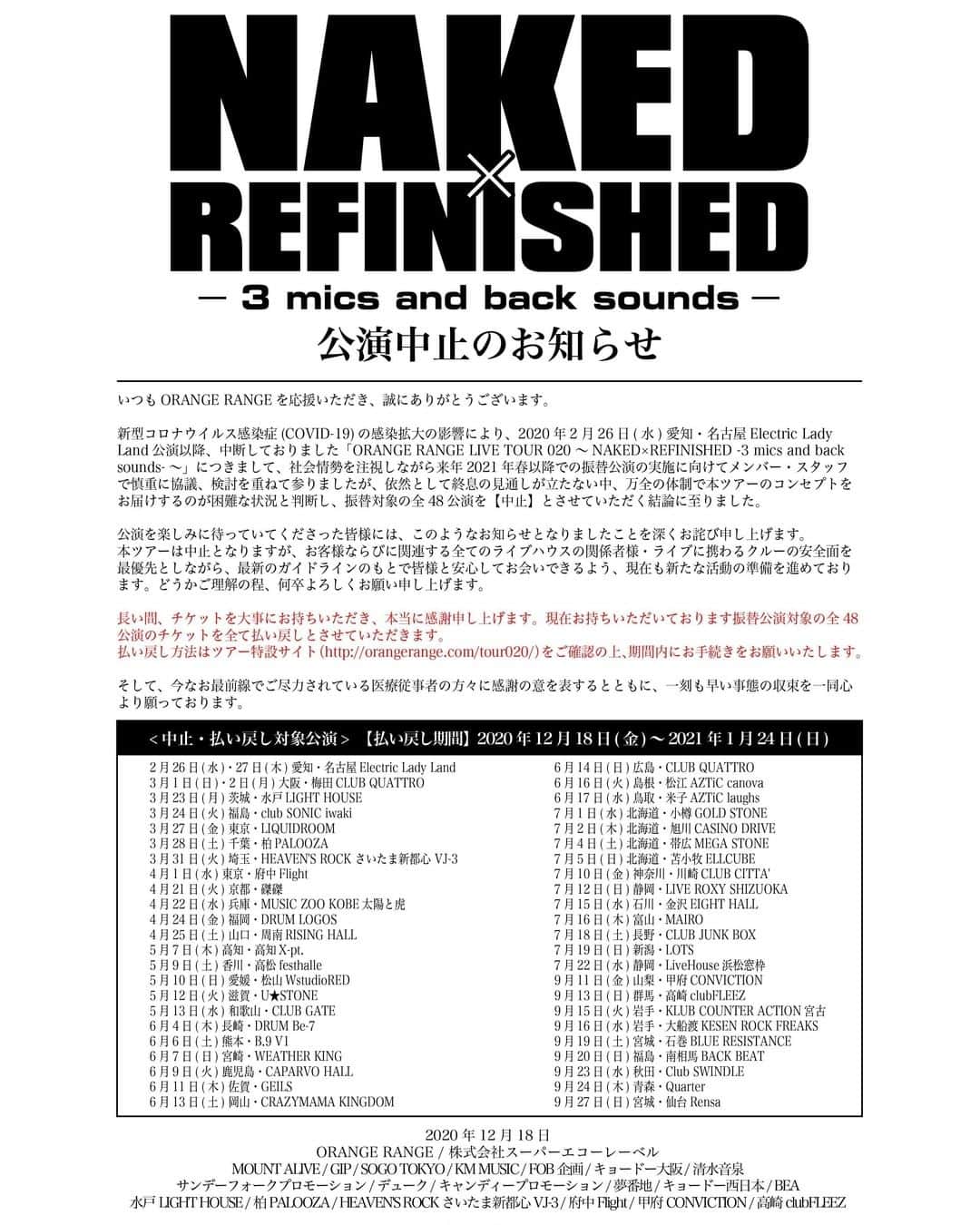 ORANGE RANGEのインスタグラム：「【大切なお知らせ】「ORANGE RANGE LIVE TOUR 020 ～NAKED×REFINISHED -3 mics and back sounds-～」公演中止のお知らせ  いつもORANGE RANGEを応援いただき、誠にありがとうございます。  新型コロナウイルス感染症(COVID-19)の感染拡大の影響により、2020年2月26日(水) 愛知・名古屋Electric Lady Land公演以降、中断しておりました「ORANGE RANGE LIVE TOUR 020 ～NAKED×REFINISHED -3 mics and back sounds-～」につきまして、社会情勢を注視しながら来年2021年春以降での振替公演の実施に向けてメンバー・スタッフで慎重に協議、検討を重ねて参りましたが、依然として終息の見通しが立たない中、万全の体制で本ツアーのコンセプトをお届けするのが困難な状況と判断し、振替対象の全48公演を【中止】とさせていただく結論に至りました。  公演を楽しみに待っていてくださった皆様には、このようなお知らせとなりましたことを深くお詫び申し上げます。  本ツアーは中止となりますが、お客様ならびに関連する全てのライブハウスの関係者様・ライブに携わるクルーの安全面を最優先としながら、最新のガイドラインのもとで皆様と安心してお会いできるよう、現在も新たな活動の準備を進めております。どうかご理解の程、何卒よろしくお願い申し上げます。  長い間、チケットを大事にお持ちいただき、本当に感謝申し上げます。現在お持ちいただいております振替公演対象の全48公演のチケットを全て払い戻しとさせていただきます。払い戻し方法は、ツアー特設サイト（https://orangerange.com/tour020/）をご確認の上、期間内にお手続きをお願いいたします。  そして、今なお最前線でご尽力されている医療従事者の方々に感謝の意を表するとともに、一刻も早い事態の収束を一同心より願っております。  2020年12月18日 ORANGE RANGE 株式会社スーパーエコーレーベル MOUNT ALIVE / GIP / SOGO TOKYO / KM MUSIC / FOB企画 / キョードー大阪 / 清水音泉 / サンデーフォークプロモーション / デューク / キャンディープロモーション / 夢番地 / キョードー西日本 / BEA 水戸LIGHT HOUSE / 柏PALOOZA / HEAVEN'S ROCK さいたま新都心 VJ-3 / 府中Flight / 甲府CONVICTION / 高崎clubFLEEZ」