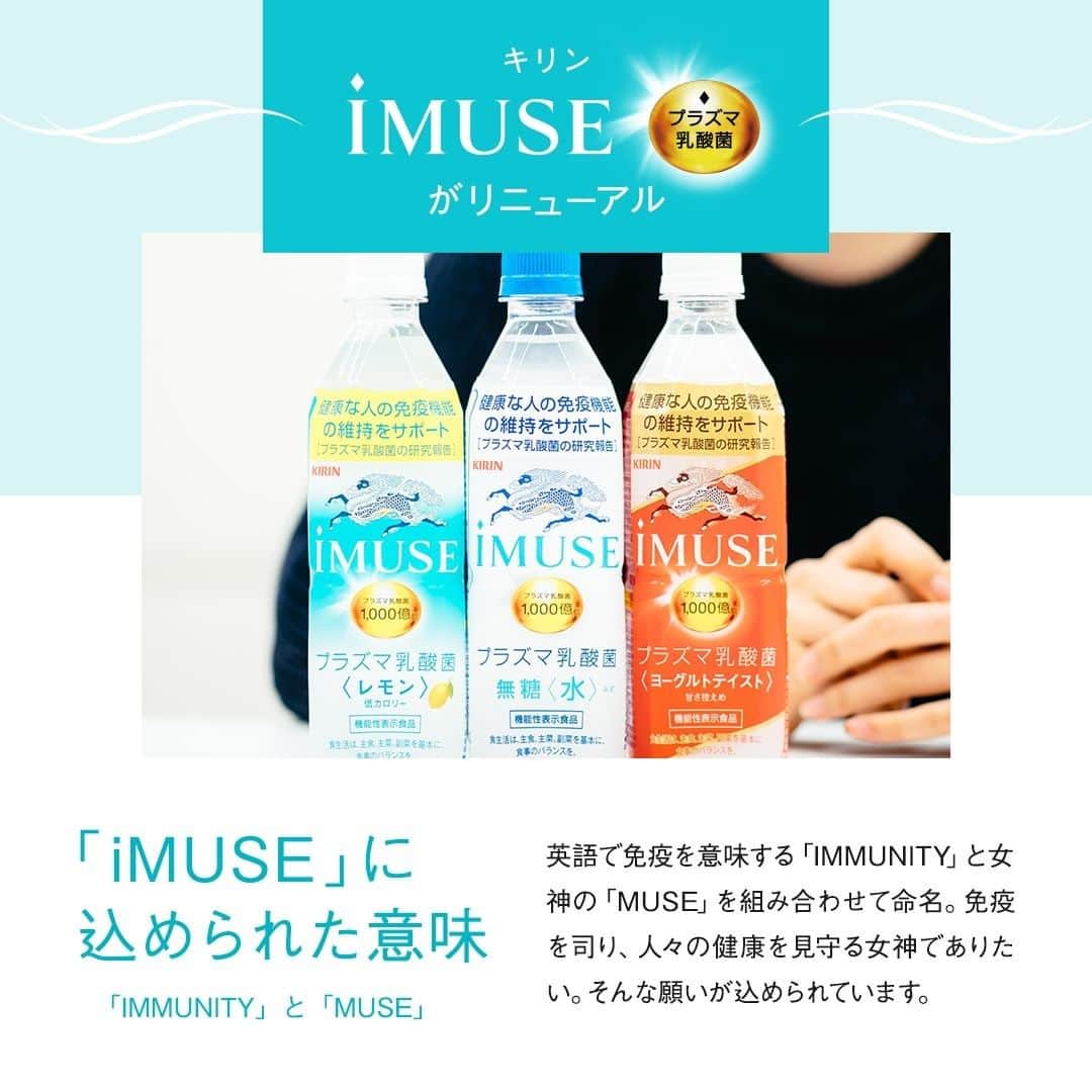 キリンビバレッジさんのインスタグラム写真 - (キリンビバレッジInstagram)「11/24（火）からリニューアルした「iMUSE」。 . これまでよりもさらに 毎日おいしく飲み続けて もらえるようになりました。 . 「iMUSE」は「プラズマ乳酸菌」の働きで 健康な人の免疫機能の維持をサポートする（※1）日本で初めての商品。 ※1 2020年9月 機能性表示食品の届出情報検索を用いた当社調べ . そこに配合されているのが「プラズマ乳酸菌」です。 「プラズマ乳酸菌」とは、どんなものなのでしょうか？ . 今回は「iMUSE」を担当する 遠藤 楓（えんどう かえで）に話を聞きました。 . ◆「iMUSE」が生まれたきっかけ 「iMUSE」は35年の免疫研究から生まれたブランド。 人が本来持つ「免疫」のチカラを信じ、 食を通じてお客様の健康な暮らしを守りたい という想いで乳酸菌の研究を開始しました。 . 研究を重ねるうちに発見したのが「プラズマ乳酸菌」でした。 この「プラズマ乳酸菌」を、多くの人が気軽に取り入れられるように、 さらに開発が進められ、2018年に「iMUSE」ブランドが誕生しました。 . ◆「プラズマ乳酸菌」って？ 免疫細胞にはそれぞれ上下関係があり、 免疫細胞を取り仕切る「pDC（プラズマサイトイド樹状細胞）」の存在があります。 . 「iMUSE」は「プラズマ乳酸菌」の働きで 健康な人の免疫機能の維持をサポートする（※1）日本で初めての商品。 ※1 2020年9月 機能性表示食品の届出情報検索を用いた当社調べ . 「プラズマ乳酸菌」はpDCに直接働きかけられる世界初の乳酸菌（※2）で、 健康な人の免疫機能の維持をサポートします。 そのメカニズムは、「プラズマ乳酸菌」が 「免疫の司令塔」pDCに働きかけ、 免疫細胞全体を活性化するというものです。 これによりカラダの防御システムが機能します。 . 「プラズマ乳酸菌」は2週間以上摂取し続ければ、​ 安定して免疫が維持されるという科学的エビデンスがあります。 2週間飲み続けてもらったあとに、 ぜひご自身の生活を振り返っていただきたいと思います。 . ◆さらに飲み続けたくなる味わいに 今回、リニューアルをしてお届けする味は3種類。 . 「キリン iMUSE レモン」は 以前よりもすっきりとした味わいになりました。 汗をかいたときにスポーツドリンクのように飲みやすい風味に。 さらにレモンの爽やかな香りで、飲み飽きないおいしさになりました。 （果汁1％） . 「キリン iMUSE 水」のおいしさはそのままに。 毎日のどんなときでも、水のようにゴクゴクすっきりと飲める味わいです。 . 「キリンiMUSE ヨーグルトテイスト」は甘すぎず、 すっきり飲める優しい味わいです。 ほんのり甘いので満足感のある飲みごたえも楽しんでいただけます。  どの商品も毎日飲み続けられるように、 飲みやすく、飲み飽きない味わいを目指して開発しました。 . ◆透明感と信頼感のあるパッケージを . パッケージに大きく描かれている聖獣麒麟を印象的に変更しました。 「iMUSE」がキリングループの中で 健康を代表するブランドでありたいという覚悟の表れです。 「iMUSE」を手に取るみなさまが、 少しでも安心して毎日飲み続けられるように取り入れました。 . ◆「iMUSE」を手に取るお客さまへ 心と身体は繋がっているもの。 ​どちらかが​健やかではない状態だと、 バランスが崩れてしまいます。 . 「iMUSE」は心も身体も健やかでありたいお客様に、 安心して手に取っていただけるように、 真摯に開発を続けてまいりました。 「iMUSE」を飲めば免疫を維持して毎日を前向きに過ごすことができる。 そんなお守りのような1本ができたと思っています。 . 「iMUSE」を飲むことで、 これを飲んでいれば安心だと信用してもらえる、 そんな1本ができたと思っています。 . まずは1本飲んでみて、2週間続けてみてもらえたら。 振り返ってもらったときに、 きっとこれまでと少し違った自分に出会えると思います。 . ※2ヒトでpDCに働きかけることが 世界で初めて論文報告された乳酸菌 （PubMed及び医学中央雑誌WEBの掲載情報に基づく) . ＊＊＊ . みなさまの暮らしに キリンビバレッジの商品が 寄り添えますように。 . ココロがうるおう、おうち時間を 「 #おこもりキリン」で ぜひ投稿してみてくださいね✨ . #キリンビバレッジ #キリン #キリンスタグラム #KIRINSTAGRAM #KIRIN . #iMUSE #イミューズ #プラズマ乳酸菌  #iMUSEではじめよう免疫ケア習慣 #イミューズレモン #イミューズ水 #イミューズヨーグルト #iMUSEレモン #iMUSE水 #iMUSEヨーグルト #レモンウォーター #ヨーグルトテイスト #水分補給 #小腹満たし #ミネラルウォーター #スポーツドリンク #乳酸菌飲料 #乳酸菌 #暮らしを整える #体を整える #生活習慣」12月18日 12時00分 - kirin_beverage