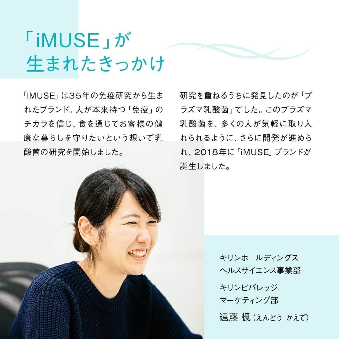 キリンビバレッジさんのインスタグラム写真 - (キリンビバレッジInstagram)「11/24（火）からリニューアルした「iMUSE」。 . これまでよりもさらに 毎日おいしく飲み続けて もらえるようになりました。 . 「iMUSE」は「プラズマ乳酸菌」の働きで 健康な人の免疫機能の維持をサポートする（※1）日本で初めての商品。 ※1 2020年9月 機能性表示食品の届出情報検索を用いた当社調べ . そこに配合されているのが「プラズマ乳酸菌」です。 「プラズマ乳酸菌」とは、どんなものなのでしょうか？ . 今回は「iMUSE」を担当する 遠藤 楓（えんどう かえで）に話を聞きました。 . ◆「iMUSE」が生まれたきっかけ 「iMUSE」は35年の免疫研究から生まれたブランド。 人が本来持つ「免疫」のチカラを信じ、 食を通じてお客様の健康な暮らしを守りたい という想いで乳酸菌の研究を開始しました。 . 研究を重ねるうちに発見したのが「プラズマ乳酸菌」でした。 この「プラズマ乳酸菌」を、多くの人が気軽に取り入れられるように、 さらに開発が進められ、2018年に「iMUSE」ブランドが誕生しました。 . ◆「プラズマ乳酸菌」って？ 免疫細胞にはそれぞれ上下関係があり、 免疫細胞を取り仕切る「pDC（プラズマサイトイド樹状細胞）」の存在があります。 . 「iMUSE」は「プラズマ乳酸菌」の働きで 健康な人の免疫機能の維持をサポートする（※1）日本で初めての商品。 ※1 2020年9月 機能性表示食品の届出情報検索を用いた当社調べ . 「プラズマ乳酸菌」はpDCに直接働きかけられる世界初の乳酸菌（※2）で、 健康な人の免疫機能の維持をサポートします。 そのメカニズムは、「プラズマ乳酸菌」が 「免疫の司令塔」pDCに働きかけ、 免疫細胞全体を活性化するというものです。 これによりカラダの防御システムが機能します。 . 「プラズマ乳酸菌」は2週間以上摂取し続ければ、​ 安定して免疫が維持されるという科学的エビデンスがあります。 2週間飲み続けてもらったあとに、 ぜひご自身の生活を振り返っていただきたいと思います。 . ◆さらに飲み続けたくなる味わいに 今回、リニューアルをしてお届けする味は3種類。 . 「キリン iMUSE レモン」は 以前よりもすっきりとした味わいになりました。 汗をかいたときにスポーツドリンクのように飲みやすい風味に。 さらにレモンの爽やかな香りで、飲み飽きないおいしさになりました。 （果汁1％） . 「キリン iMUSE 水」のおいしさはそのままに。 毎日のどんなときでも、水のようにゴクゴクすっきりと飲める味わいです。 . 「キリンiMUSE ヨーグルトテイスト」は甘すぎず、 すっきり飲める優しい味わいです。 ほんのり甘いので満足感のある飲みごたえも楽しんでいただけます。  どの商品も毎日飲み続けられるように、 飲みやすく、飲み飽きない味わいを目指して開発しました。 . ◆透明感と信頼感のあるパッケージを . パッケージに大きく描かれている聖獣麒麟を印象的に変更しました。 「iMUSE」がキリングループの中で 健康を代表するブランドでありたいという覚悟の表れです。 「iMUSE」を手に取るみなさまが、 少しでも安心して毎日飲み続けられるように取り入れました。 . ◆「iMUSE」を手に取るお客さまへ 心と身体は繋がっているもの。 ​どちらかが​健やかではない状態だと、 バランスが崩れてしまいます。 . 「iMUSE」は心も身体も健やかでありたいお客様に、 安心して手に取っていただけるように、 真摯に開発を続けてまいりました。 「iMUSE」を飲めば免疫を維持して毎日を前向きに過ごすことができる。 そんなお守りのような1本ができたと思っています。 . 「iMUSE」を飲むことで、 これを飲んでいれば安心だと信用してもらえる、 そんな1本ができたと思っています。 . まずは1本飲んでみて、2週間続けてみてもらえたら。 振り返ってもらったときに、 きっとこれまでと少し違った自分に出会えると思います。 . ※2ヒトでpDCに働きかけることが 世界で初めて論文報告された乳酸菌 （PubMed及び医学中央雑誌WEBの掲載情報に基づく) . ＊＊＊ . みなさまの暮らしに キリンビバレッジの商品が 寄り添えますように。 . ココロがうるおう、おうち時間を 「 #おこもりキリン」で ぜひ投稿してみてくださいね✨ . #キリンビバレッジ #キリン #キリンスタグラム #KIRINSTAGRAM #KIRIN . #iMUSE #イミューズ #プラズマ乳酸菌  #iMUSEではじめよう免疫ケア習慣 #イミューズレモン #イミューズ水 #イミューズヨーグルト #iMUSEレモン #iMUSE水 #iMUSEヨーグルト #レモンウォーター #ヨーグルトテイスト #水分補給 #小腹満たし #ミネラルウォーター #スポーツドリンク #乳酸菌飲料 #乳酸菌 #暮らしを整える #体を整える #生活習慣」12月18日 12時00分 - kirin_beverage