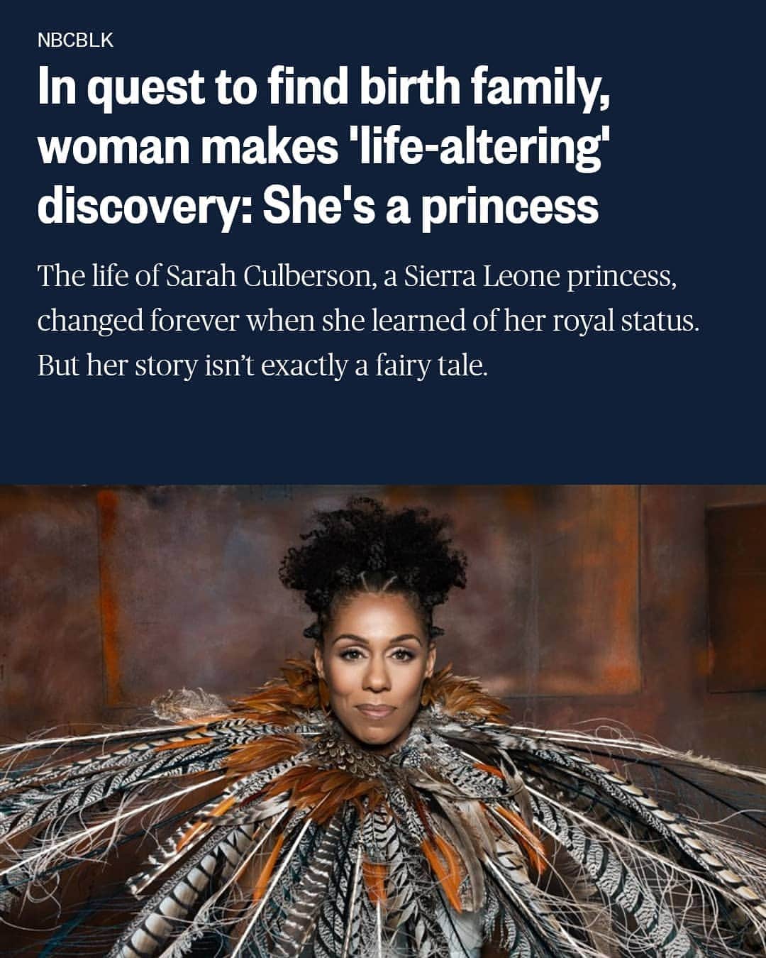 のインスタグラム：「Wow wow so amazing @gasolineglamour X @iamprincesssc X @nbcnews X @nbcblk style @sarasikich feather headpiece worn as collar #MADEBYME #GASOLINEGLAMOUR #sarahculberson #sierraleone #thankful #THANKYOU  Sarah Culberson's search for her birth family culminated in a call from her uncle telling her she is related to African royalty, a ruling Mende tribe in Bumpe, Sierra Leone.Monika Sedziute  Dec. 17, 2020, 5:44 AM PST / Updated Dec. 17, 2020, 6:44 AM PST  By Char Adams  Sarah Culberson saw the unthinkable during her first visit to Bumpe, Sierra Leone, in 2004 — children wandering with missing limbs, schools reduced to rubble, entire neighborhoods destroyed or burned. This was no leisurely trip to the West African country known for its white sand beaches, though. Arriving in the small town of Bumpe, Culberson was taking stock of the land she would now serve as princess.  “It was overwhelming. The reality wasn’t just, ‘I’m coming to meet my family and everything’s perfect.’ It was a reality check. This is what people have been living through. This is my family. How is this princess going to be part of this community and make a difference in the country?” Culberson said. “I felt the unrest of Freetown. I could feel in the air that people were nervous and trying to protect themselves. Even though there had been peace for two years, people were still on guard.” Just two years earlier, a decadelong, brutal civil war in Sierra Leone had come to an end. A rebel force waging a campaign against the government had killed tens of thousands of people, and left many with missing limbs, and the economy in tatters.」