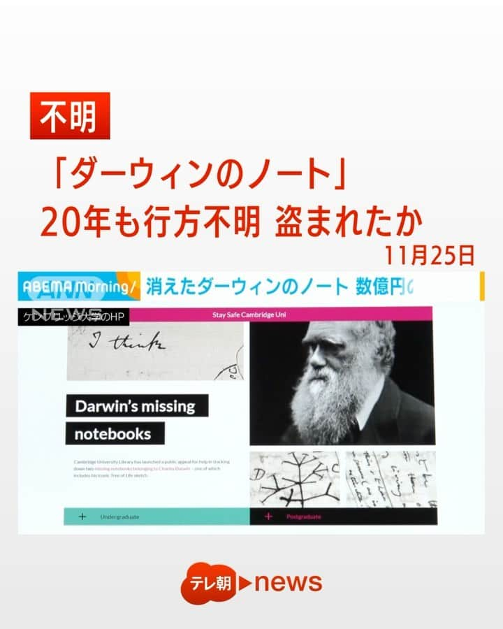 テレ朝newsのインスタグラム：「「ダーウィンのノート」20年も行方不明 盗まれたか  イギリスのケンブリッジ大学は進化論で有名な科学者、ダーウィンのノートが20年にわ たって行方不明だと発表しました。価値は数億円上るとみられ、盗まれた可能性もありま す。  ケンブリッジ大学によりますと、図書館に所蔵していた科学者、ダーウィンのノート2冊 が2001年1月から20年近くにわたって行方不明になっているということです。これらノート にはすべての生物は一つの連鎖によりつながっていると提唱したことで有名な「生命の樹」 のスケッチも含まれ、数億円の価値があるとしています。2000年9月に写真撮影のため持ち 出されたのを最後に翌年1月の定期点検では確認できなかったといいます。ケンブリッジ大 学は盗まれた可能性が高いとみて警察に届け出るとともに24日からホームページを通じて 情報提供の呼び掛けを始めました。なお、24日はダーウィンの「種の起源」の初版本が出 版されたことにちなむ「進化の日」だということです。 #ダーウィン #ケンブリッジ大学 #ノート #イギリス #図書館 #盗難 #行方不明」