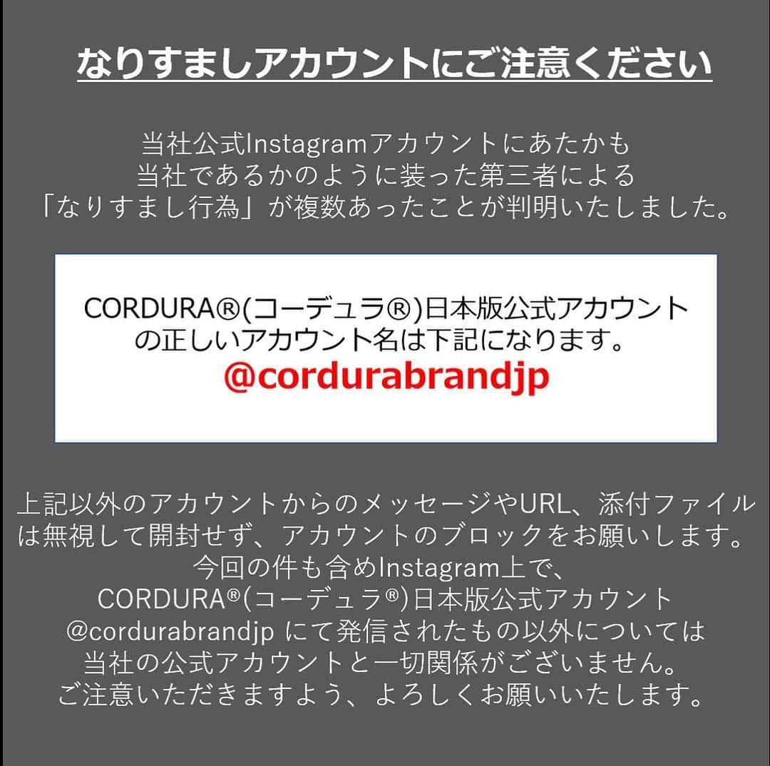 CORDURA®(コーデュラ®)日本版公式アカウントさんのインスタグラム写真 - (CORDURA®(コーデュラ®)日本版公式アカウントInstagram)「偽アカウントの報告が増えておりますので、再度注意喚起の投稿をさせていただきます。公式アカウントは @cordurabrandjp のみとなります。近しい名前のアカウントや非公開のアカウントはすべて偽アカウントとなります。また、弊社からダイレクトメッセージ等でクレジットカード情報の入力のメッセージをお送りすることは一切ございません。 ・ 当社のInstagram公式アカウントにてあたかも当社であるかのように装った第三者による「なりすまし行為」が複数あったことが判明致しました。 大変なご迷惑とご心配をお掛けいたしましたことを深くお詫び申し上げます。当社の正しいInstagramアカウントは【@cordurabrandjp】です。 上記以外のアカウントから連絡があった場合、なりますしアカウントの可能性がございます。万が一、このアカウント以外CORDURA®を語る連絡があった場合はDM（ダイレクトメッセージ）に記載のあるURLリンクをクリックすることや、情報の記入などは絶対にせず、なりすましアカウントにつきましてはブロックをお願い致します。  今回の件を含めInstagram上で今回の件も含めInstagram上で、CORDURA®(コーデュラ®)日本版公式アカウント @cordurabrandjp にて発信されたもの以外については当社の公式アカウントと一切関係がございません。  大変ご不便をおかけいたしますが、よろしくお願い申し上げます。」11月25日 17時04分 - cordurabrandjp