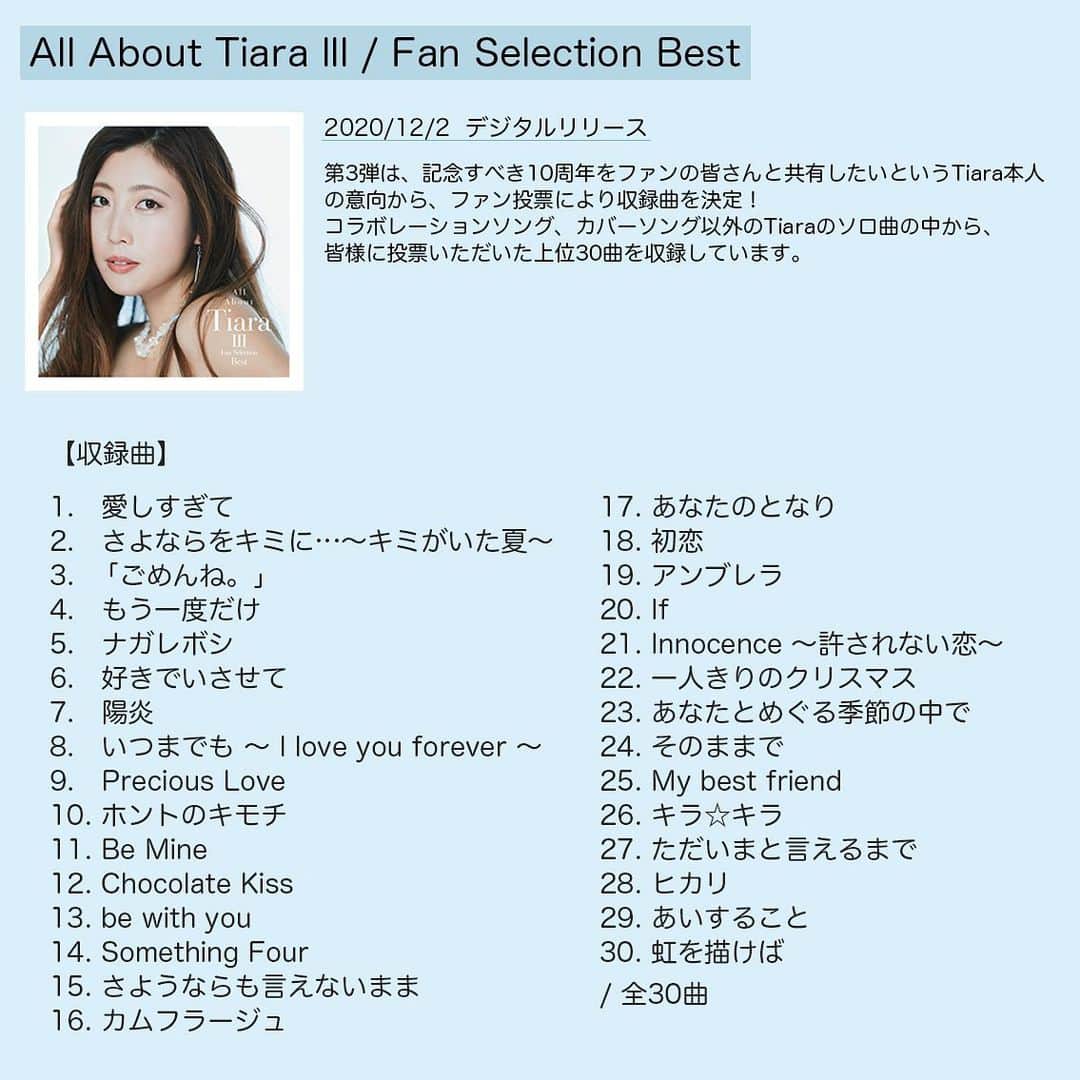 Tiaraさんのインスタグラム写真 - (TiaraInstagram)「﻿ ﻿ 12月2日（水）にデジタルリリースとなります、10th記念ベストアルバム３部作の第３弾❗️﻿ ﻿ 「All About Tiara lll / Fan Selection Best」のジャケット写真と収録曲が発表となりました✨﻿ ﻿ ファンの方から投票していただいた、上位30曲を収録しています(^^)﻿ ﻿ あなたが好きな曲はランクインしていましたか？？﻿ ﻿ どれも大切な曲ばかり。﻿ ﻿ 改めて聴いてみていただけたら嬉しいです。﻿ ﻿ ﻿ ﻿ 「All About Tiara lll / Fan Selection Best」﻿ ﻿ ﻿ ＜収録曲＞﻿ ﻿ ・  愛しすぎて﻿ ・  さよならをキミに…～キミがいた夏～﻿ ・ 「ごめんね。」﻿ ・  もう一度だけ﻿ ・  ナガレボシ﻿ ・  好きでいさせて﻿ ・  陽炎﻿ ・  いつまでも ～ I love you forever ～﻿ ・  Precious Love﻿ ・  ホントのキモチ﻿ ・  Be Mine﻿ ・  Chocolate Kiss﻿ ・  be with you　﻿ ・  Something Four﻿ ・  さようならも言えないまま﻿ ・  カムフラージュ﻿ ・  あなたのとなり﻿ ・  初恋﻿ ・  アンブレラ﻿ ・  If﻿ ・  Innocence ～許されない恋～﻿ ・  一人きりのクリスマス﻿ ・  あなたとめぐる季節の中で﻿ ・  そのままで﻿ ・  My best friend﻿ ・  キラ☆キラ﻿ ・  ただいまと言えるまで﻿ ・  ヒカリ﻿ ・  あいすること﻿ ・  虹を描けば﻿ / 全30曲」11月26日 14時41分 - tiara0902
