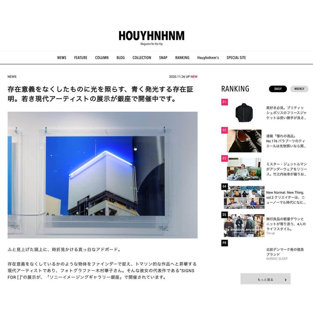 のインスタグラム：「フイナムさん @houyhnhnm_official にて、個展の紹介記事を掲載していただきました！  同い歳のライター、黄田くんが個展の紹介記事を書いてくれてしみじみと嬉しいです。  ちなみに次の在廊は28-30日(土曜〜月曜)です！！ 最終日の12/3も在廊します。 会場は密を避けておりますので、体調にご無理のない方は是非。  【木村華子 個展のお知らせ】 "SIGNS FOR [ ]" 2020.11/20‒ 12/3 会場:ソニーイメージングギャラリー銀座 11:00〜18:00 会期中無休・入場無料 作家在廊期間11/20-23、11/28-30  #photography #photo #photographer #photooftheday #art #artofinstagram #contemporaryart #fineart #fineartphotography #blue #neon #neonsign #sony #ginza #instaart #artist #ig_art #sonyimaginggallery #gallery #tokyo #現代アート #アート #銀座 #ソニー #写真 #現代美術 #展示 #個展 #ギャラリー #木村華子」