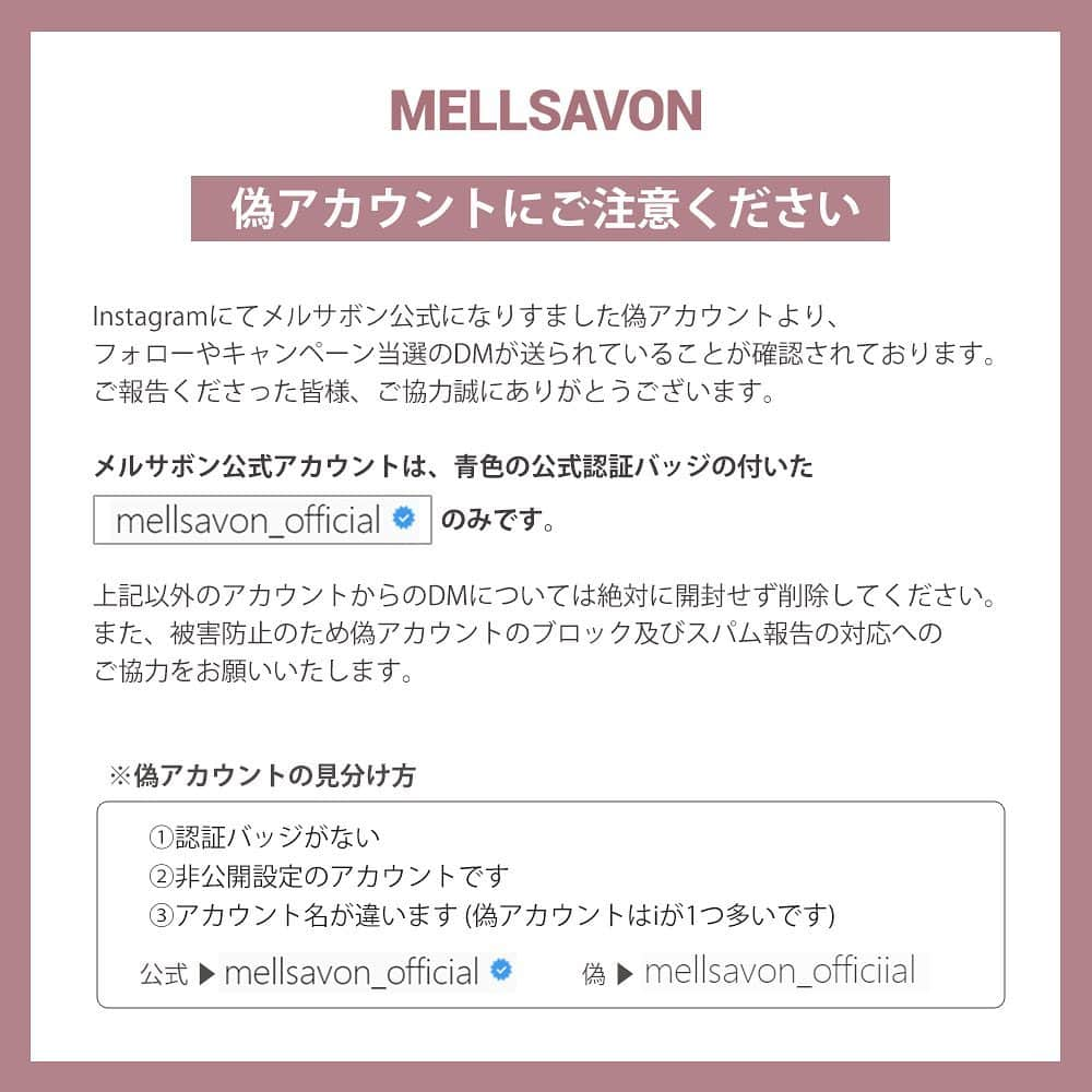 mellsavon Mellsavon公式アカウントのインスタグラム：「※偽アカウントにご注意ください※  Instagramにてメルサボン公式になりすました偽アカウントより、 フォローやキャンペーン当選のDMが送られていることが確認されております。 ご報告くださった皆様、ご協力誠にありがとうございます。  メルサボン公式アカウントは、青色の公式認証バッジの付いた @mellsavon_official のみです。  上記以外のアカウントからのDMについては、送信元をご確認のうえ、絶対に開封せず削除してください。 偽アカウントから送信されたDMに記載されたURLにはアクセスしないでください。 また、被害防止のため偽アカウントのブロック及びスパム報告の対応へのご協力をお願いいたします。  ※偽アカウントの見分け方  ①認証バッジがない ②非公開設定のアカウントです ③アカウント名が違います (偽アカウントはiが1つ多いです)  何卒宜しくお願い申し上げます。」