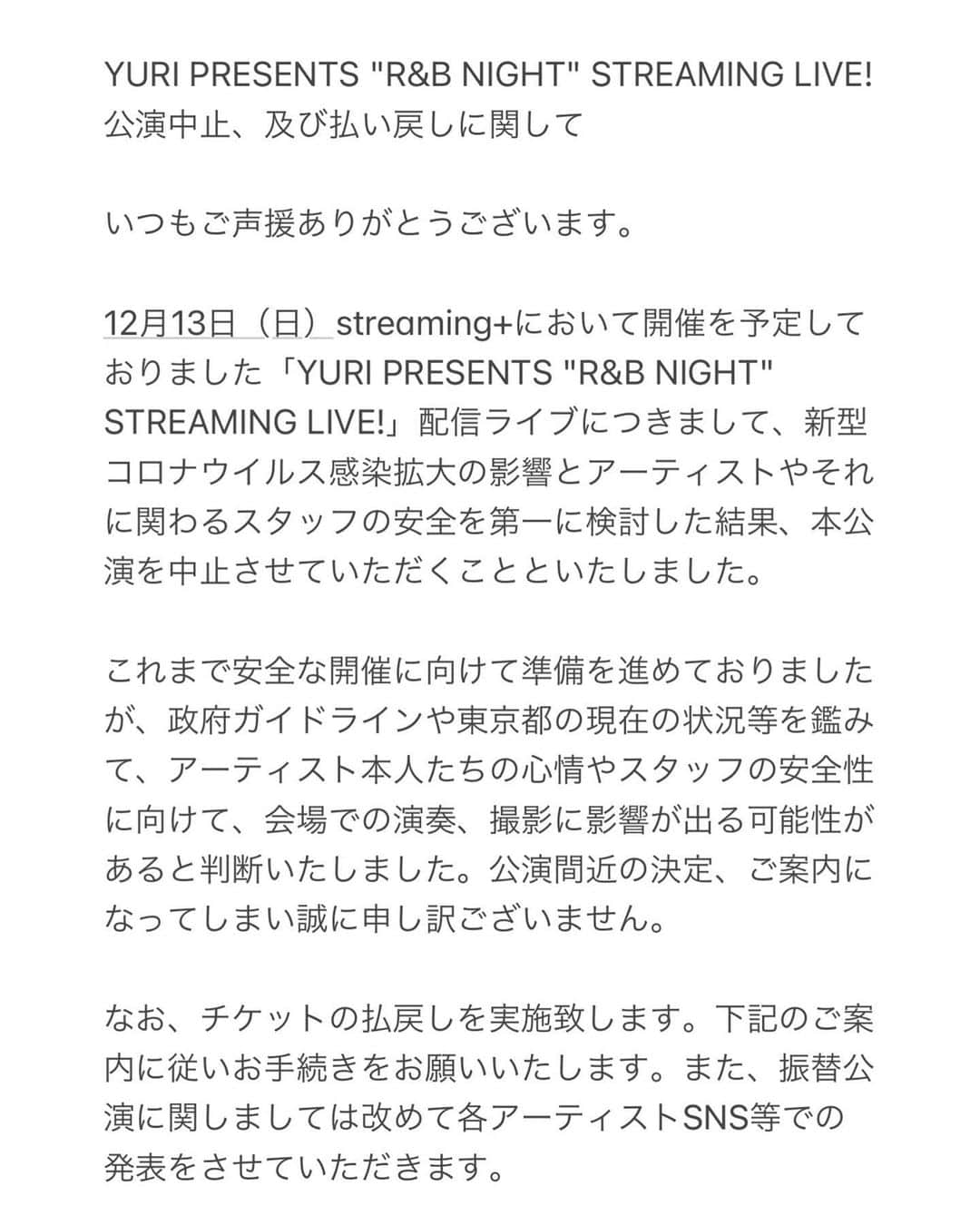 YURIのインスタグラム：「12/13に予定しておりました「YURI presents RnBナイト」配信生ライブは一旦中止させて頂く運びとなりました。楽しみにされていた皆様、又チケット購入済みの皆様には多大なるご迷惑をおかけする事を申し訳無く思っております。状況が少し落ち着き、演者、スタッフ共々安全に開催出来る時期に近々必ず開催しますので是非その日まで待ってて下さいね！ご理解に感謝いたます🙇🏻‍♀️チケットの払い戻しお手続きについては左にスクロールして頂けると情報が読める様になってます！」